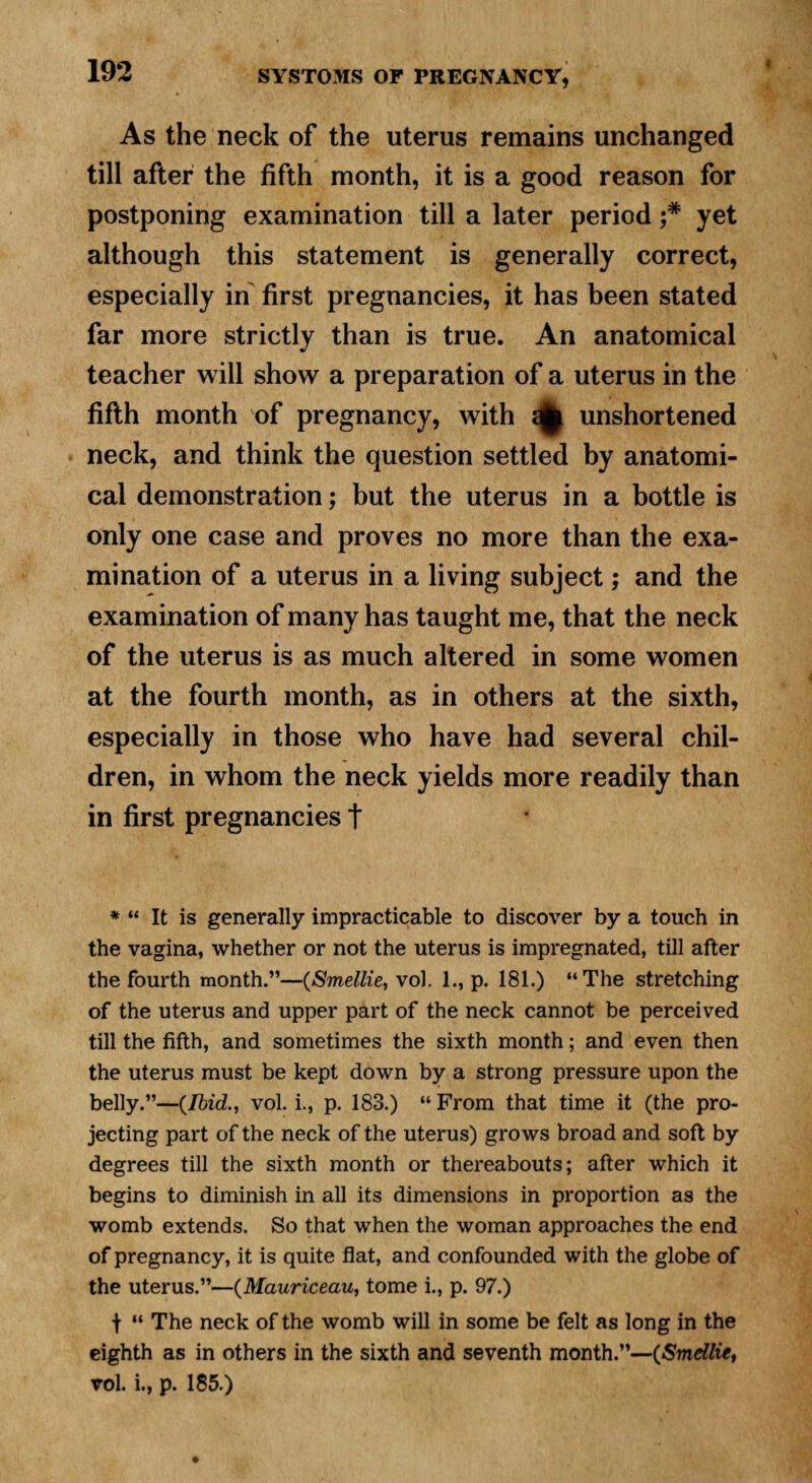 As the neck of the uterus remains unchanged till after the fifth month, it is a good reason for postponing examination till a later period ;* yet although this statement is generally correct, especially in first pregnancies, it has been stated far more strictly than is true. An anatomical teacher will show a preparation of a uterus in the fifth month of pregnancy, with a£ unshortened neck, and think the question settled by anatomi- cal demonstration; but the uterus in a bottle is only one case and proves no more than the exa- mination of a uterus in a living subject; and the examination of many has taught me, that the neck of the uterus is as much altered in some women at the fourth month, as in others at the sixth, especially in those who have had several chil- dren, in whom the neck yields more readily than in first pregnancies t *  It is generally impracticable to discover by a touch in the vagina, whether or not the uterus is impregnated, till after the fourth month.—(Smellie, vol. 1., p. 181.) The stretching of the uterus and upper part of the neck cannot be perceived till the fifth, and sometimes the sixth month; and even then the uterus must be kept down by a strong pressure upon the belly.—(Ibid., vol. i., p. 183.) From that time it (the pro- jecting part of the neck of the uterus) grows broad and soft by degrees till the sixth month or thereabouts; after which it begins to diminish in all its dimensions in proportion as the womb extends. So that when the woman approaches the end of pregnancy, it is quite flat, and confounded with the globe of the uterus.—(Mauriceau, tome i., p. 97.) +  The neck of the womb will in some be felt as long in the eighth as in others in the sixth and seventh month.—(Smellie, vol. i., p. 185.)