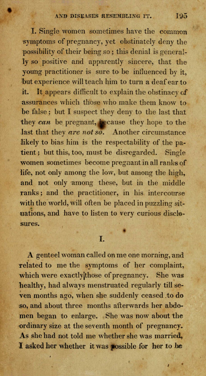 I. Single women sometimes have the common symptoms of pregnancy, yet obstinately deny the possibility of their being so; this denial is general- ly so positive and apparently sincere, that the young practitioner is sure to be influenced by it, but experience will teach him to turn a deaf ear to it. It appears difficult to explain the obstinacy of assurances which those who make them know to be false; but I suspect they deny to the last that they can be pregnant, Jtecause they hope to the last that they are not so. Another circumstance likely to bias him is the respectability of the pa- tient ; but this, too, must be disregarded. Single women sometimes become pregnant in all ranks of life, not only among the low, but among the high, and not only among these, but in the middle ranks; and the practitioner, in his intercourse with the world, will often be placed in puzzling sit- uations, and have to listen to very curious disclo- sures. I. A genteel woman called on me one morning, and related to me the symptoms of her complaint, which were exactlyjthose of pregnancy. She was healthy, had always menstruated regularly till se- ven months ago, when she suddenly ceased to do so, and about three months afterwards her abdo- men began to enlarge. She was now about the ordinary size at the seventh month of pregnancy. As she had not told me whether she was married, I asked her whether it was possible for her to be