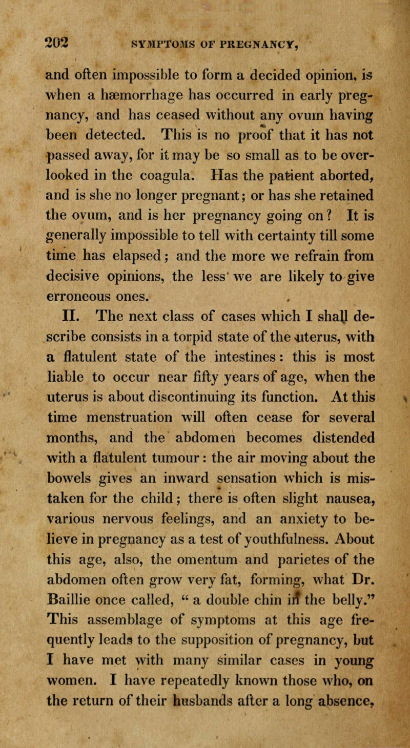 and often impossible to form a decided opinion, is when a haemorrhage has occurred in early preg- nancy, and has ceased without any ovum having been detected. This is no proof that it has not passed away, for it may be so small as to be over- looked in the coagula. Has the patient aborted, and is she no longer pregnant; or has she retained the ovum, and is her pregnancy going on ? It is generally impossible to tell with certainty till some time has elapsed; and the more we refrain from decisive opinions, the less' we are likely to give erroneous ones. II. The next class of cases which I shajl de- scribe consists in a torpid state of the uterus, with a flatulent state of the intestines: this is most liable to occur near fifty years of age, when the uterus is about discontinuing its function. At this time menstruation will often cease for several months, and the abdomen becomes distended with a flatulent tumour: the air moving about the bowels gives an inward sensation which is mis- taken for the child; there is often slight nausea, various nervous feelings, and an anxiety to be- lieve in pregnancy as a test of youthfulness. About this age, also, the omentum and parietes of the abdomen often grow very fat, forming, what Dr. Baillie once called,  a double chin in the belly. This assemblage of symptoms at this age fre- quently leads to the supposition of pregnancy, but I have met with many similar cases in young women. I have repeatedly known those who, on the return of their husbands after a long absence,