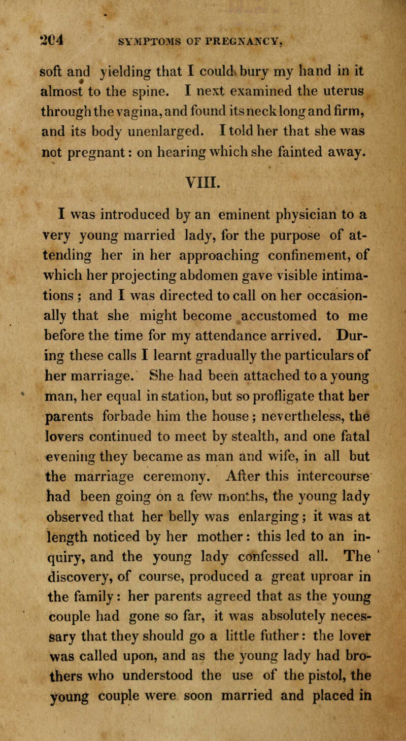 soft and yielding that I could, bury my hand in it almost to the spine. I next examined the uterus through the vagina, and found its neck long and firm, and its body unenlarged. I told her that she was not pregnant: on hearing which she fainted away. VIII. I was introduced by an eminent physician to a very young married lady, for the purpose of at- tending her in her approaching confinement, of which her projecting abdomen gave visible intima- tions ; and I was directed to call on her occasion- ally that she might become accustomed to me before the time for my attendance arrived. Dur- ing these calls I learnt gradually the particulars of her marriage. She had been attached to a young man, her equal in station, but so profligate that ber parents forbade him the house; nevertheless, the lovers continued to meet by stealth, and one fatal evening they became as man and wife, in all but the marriage ceremony. After this intercourse had been going on a few months, the young lady observed that her belly was enlarging; it was at length noticed by her mother: this led to an in- quiry, and the young lady confessed all. The discovery, of course, produced a great uproar in the family: her parents agreed that as the young couple had gone so far, it was absolutely neces- sary that they should go a little futher: the lover was called upon, and as the young lady had bro- thers who understood the use of the pistol, the young couple were soon married and placed in