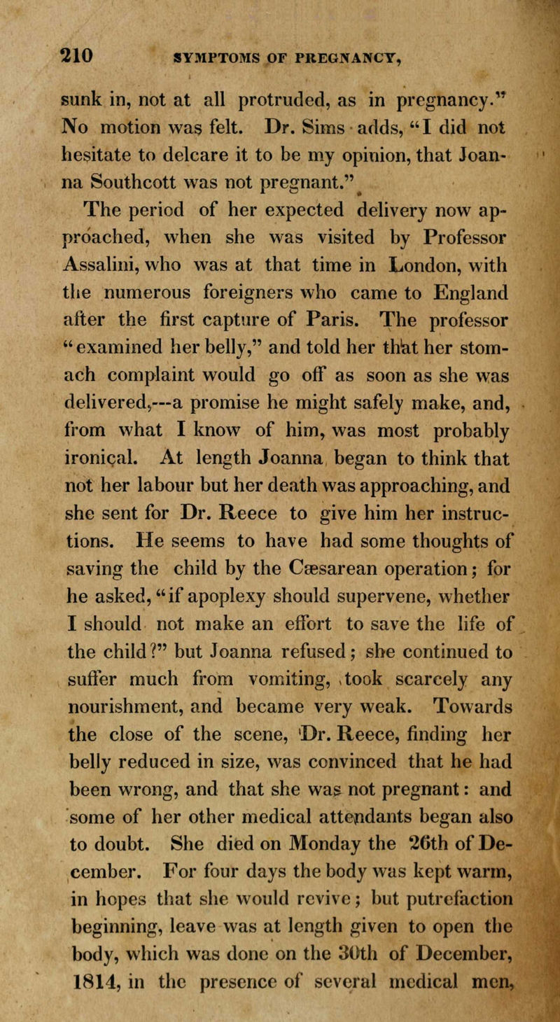 sunk in, not at all protruded, as in pregnancy. No motion was felt. Dr. Sims adds,  I did not hesitate to delcare it to be my opinion, that Joan- na Southcott was not pregnant. The period of her expected delivery now ap- proached, when she was visited by Professor Assalini, who was at that time in London, with the numerous foreigners who came to England after the first capture of Paris. The professor  examined her belly, and told her that her stom- ach complaint would go off as soon as she was delivered,—a promise he might safely make, and, from what I know of him, was most probably ironical. At length Joanna began to think that not her labour but her death was approaching, and she sent for Dr. Reece to give him her instruc- tions. He seems to have had some thoughts of saving the child by the Csesarean operation; for he asked, if apoplexy should supervene, whether I should not make an effort to save the life of the child ? but Joanna refused; she continued to suffer much from vomiting, ,took scarcely any nourishment, and became very weak. Towards the close of the scene, 'Dr. Reece, finding her belly reduced in size, was convinced that he had been wrong, and that she was not pregnant: and some of her other medical attendants began also to doubt. She died on Monday the 2Cth of De- cember. For four days the body was kept warm, in hopes that she would revive; but putrefaction beginning, leave was at length given to open the body, which was done on the 30th of December, 1814, in the presence of several medical men,