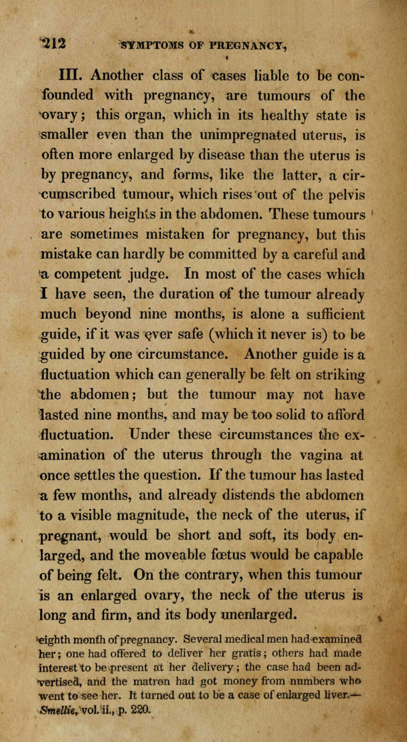 III. Another class of cases liable to be con- founded with pregnancy, are tumours of the *ovary; this organ, which in its healthy state is smaller even than the unimpregnated uterus, is often more enlarged by disease than the uterus is by pregnancy, and forms, like the latter, a cir- cumscribed tumour, which rises out of the pelvis to various heights in the abdomen. These tumours are sometimes mistaken for pregnancy, but this mistake can hardly be committed by a careful and <a competent judge. In most of the cases which I have seen, the duration of the tumour already much beyond nine months, is alone a sufficient guide, if it was ever safe (which it never is) to be guided by one circumstance. Another guide is a fluctuation which can generally be felt on striking the abdomen; but the tumour may not have lasted nine months, and may be too solid to afford fluctuation. Under these circumstances the ex- amination of the uterus through the vagina at once settles the question. If the tumour has lasted a few months, and already distends the abdomen to a visible magnitude, the neck of the uterus, if pregnant, would be short and soft, its body en- larged, and the moveable foetus would be capable of being felt. On the contrary, when this tumour is an enlarged ovary, the neck of the uterus is long and firm, and its body unenlarged. eighth month of pregnancy. Several medical men had examined her; one had offered to deliver her gratis; others had made interest to be present at her delivery; the case had been ad- vertised, and the matron had got money from numbers who went to see her. It turned out to be a case of enlarged liver.— Smellie, vol ii., p. 220.