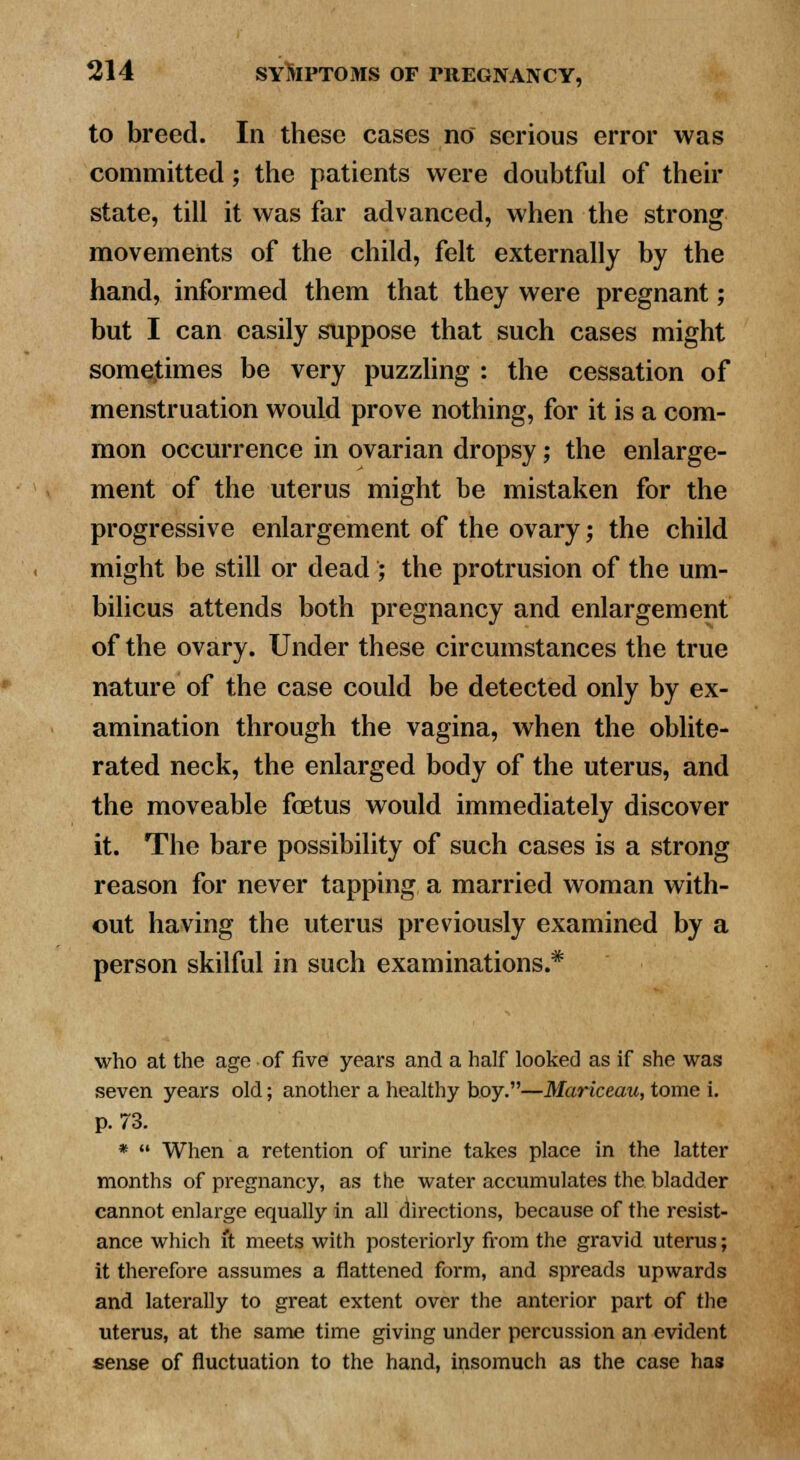 to breed. In these cases no serious error was committed; the patients were doubtful of their state, till it was far advanced, when the strong movements of the child, felt externally by the hand, informed them that they were pregnant; but I can easily suppose that such cases might somejtimes be very puzzling : the cessation of menstruation would prove nothing, for it is a com- mon occurrence in ovarian dropsy; the enlarge- ment of the uterus might be mistaken for the progressive enlargement of the ovary; the child might be still or dead ; the protrusion of the um- bilicus attends both pregnancy and enlargement of the ovary. Under these circumstances the true nature of the case could be detected only by ex- amination through the vagina, when the oblite- rated neck, the enlarged body of the uterus, and the moveable foetus would immediately discover it. The bare possibility of such cases is a strong reason for never tapping a married woman with- out having the uterus previously examined by a person skilful in such examinations.* who at the age of five years and a half looked as if she was seven years old; another a healthy boy.—Mariceau, tome i. p. 73. *  When a retention of urine takes place in the latter months of pregnancy, as the water accumulates the bladder cannot enlarge equally in all directions, because of the resist- ance which it meets with posteriorly from the gravid uterus; it therefore assumes a flattened form, and spreads upwards and laterally to great extent over the anterior part of the uterus, at the same time giving under percussion an evident sense of fluctuation to the hand, insomuch as the case has