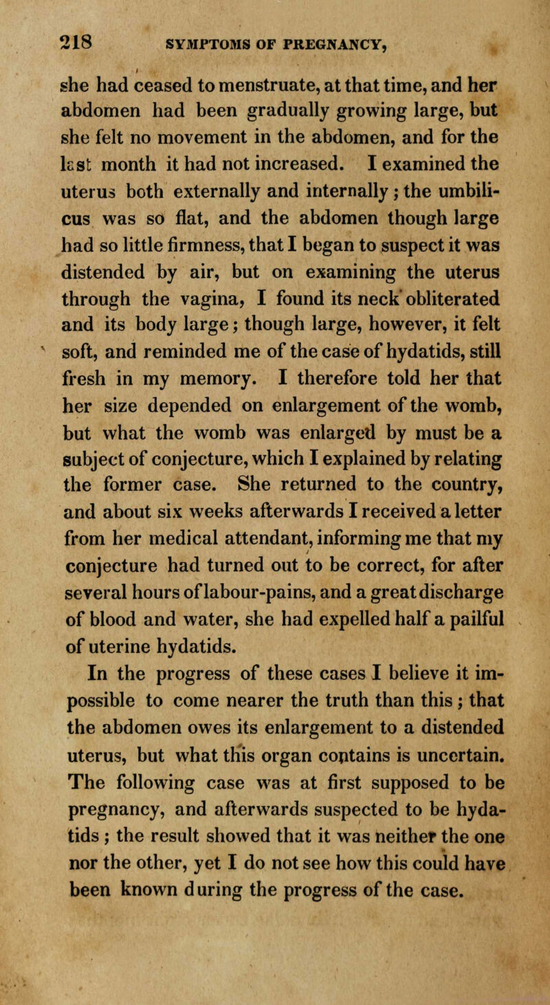 she had ceased to menstruate, at that time, and her abdomen had been gradually growing large, but she felt no movement in the abdomen, and for the kst month it had not increased. I examined the uterus both externally and internally; the umbili- cus was so flat, and the abdomen though large had so little firmness, that I began to suspect it was distended by air, but on examining the uterus through the vagina, I found its neck' obliterated and its body large; though large, however, it felt soft, and reminded me of the case of hydatids, still fresh in my memory. I therefore told her that her size depended on enlargement of the womb, but what the womb was enlarged by must be a subject of conjecture, which I explained by relating the former case. She returned to the country, and about six weeks afterwards I received a letter from her medical attendant, informing me that my conjecture had turned out to be correct, for after several hours of labour-pains, and a great discharge of blood and water, she had expelled half a pailful of uterine hydatids. In the progress of these cases I believe it im- possible to come nearer the truth than this; that the abdomen owes its enlargement to a distended uterus, but what this organ contains is uncertain. The following case was at first supposed to be pregnancy, and afterwards suspected to be hyda- tids ; the result showed that it was neither the one nor the other, yet I do not see how this could have been known d uring the progress of the case.