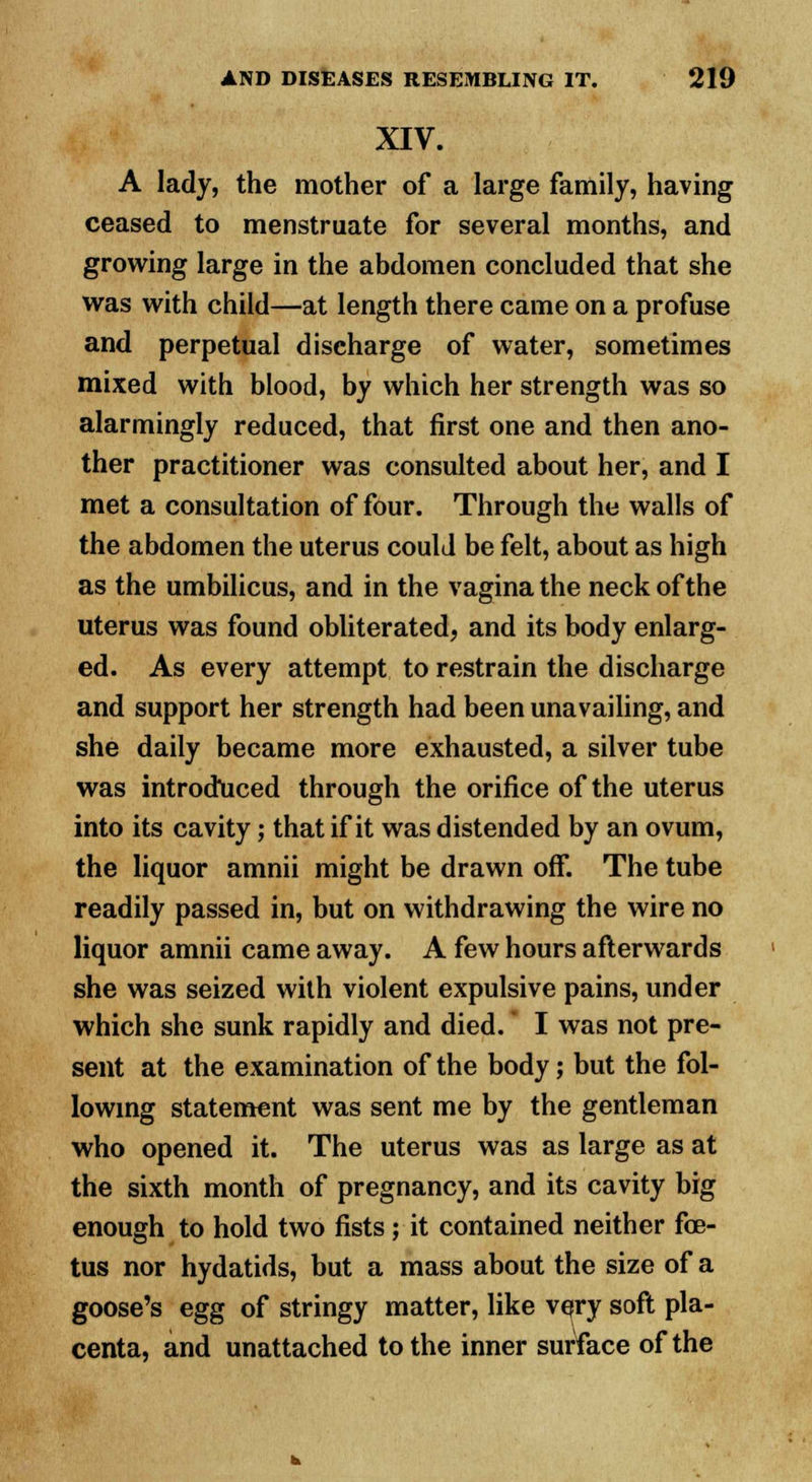 XIV. A lady, the mother of a large family, having ceased to menstruate for several months, and growing large in the abdomen concluded that she was with child—at length there came on a profuse and perpetual discharge of water, sometimes mixed with blood, by which her strength was so alarmingly reduced, that first one and then ano- ther practitioner was consulted about her, and I met a consultation of four. Through the walls of the abdomen the uterus could be felt, about as high as the umbilicus, and in the vagina the neck of the uterus was found obliterated, and its body enlarg- ed. As every attempt to restrain the discharge and support her strength had been unavailing, and she daily became more exhausted, a silver tube was introduced through the orifice of the uterus into its cavity; that if it was distended by an ovum, the liquor amnii might be drawn off. The tube readily passed in, but on withdrawing the wire no liquor amnii came away. A few hours afterwards she was seized with violent expulsive pains, under which she sunk rapidly and died. * I was not pre- sent at the examination of the body; but the fol- lowing statement was sent me by the gentleman who opened it. The uterus was as large as at the sixth month of pregnancy, and its cavity big enough to hold two fists ; it contained neither fe- tus nor hydatids, but a mass about the size of a goose's egg of stringy matter, like very soft pla- centa, and unattached to the inner surface of the