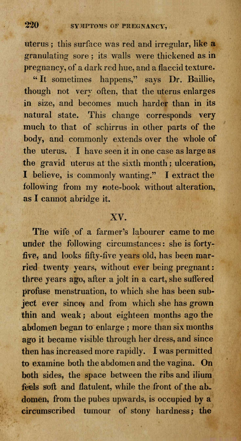 uterus ; this surface was red and irregular, like a granulating sore ; its walls were thickened as in pregnancy, of a dark red hue, and a flaccid texture.  It sometimes happens, says Dr. Baillie, though not very often, that the uterus enlarges in size, and becomes much harder than in its natural state. This change corresponds very much to that of schirrus in other parts of the body, and commonly extends over the whole of the uterus. I have seen it in one case as large as the gravid uterus at the sixth month; ulceration, I believe, is commonly wanting. I extract the following from my note-book without alteration, as I cannot abridge it. XV. Tile wife of a farmer's labourer came to me imdef the following circumstances: she is forty- five, and looks fifty-five years old, has been mar- ried twenty years, without ever being pregnant: three years ago, after a jolt in a cart, she suffered profuse menstruation, to which she has been sub- ject ever since^ and from which she has grown thin and weak; about eighteen months ago the abdomen began to enlarge ; more than six months ago it became visible through her dress, and since then has increased more rapidly. I was permitted to examine both the abdomen and the vagina. On both sides, the space between the ribs and ilium feels soft and flatulent, while the front of the ab- domen, from the pubes upwards, is occupied by a circumscribed tumour of stony hardness; the
