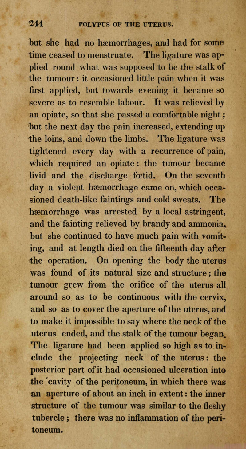 but she had no haemorrhages, and had for some time ceased to menstruate. The ligature was ap- plied round what was supposed to be the stalk of the tumour: it occasioned little pain when it was first applied, but towards evening it became so severe as to resemble labour. It was relieved by an opiate, so that she passed a comfortable night; but the next day the pain increased, extending up the loins, and down the limbs. The ligature was tightened every day with a recurrence of pain, which required an opiate: the tumour became livid and the discharge fetid. On the seventh day a violent haemorrhage came on, which occa- sioned death-like faintings and cold sweats. The haemorrhage was arrested by a local astringent, and the fainting relieved by brandy and ammonia, but she continued to have much pain with vomit- ing, and at length died on the fifteenth day after the operation. On opening the body the uterus was found of its natural size and structure; the tumour grew from the orifice of the uterus all around so as to be continuous with the cervix, and so as to cover the aperture of the uterus, and to make it impossible to say where the neck of the uterus ended, and the stalk of the tumour began. The ligature had been applied so high as to in- clude the projecting neck of the uterus: the posterior part of it had occasioned ulceration into the cavity of the peritoneum, in which there was an aperture of about an inch in extent: the inner structure of the tumour was similar to the fleshy tubercle; there was no inflammation of the peri- toneum.