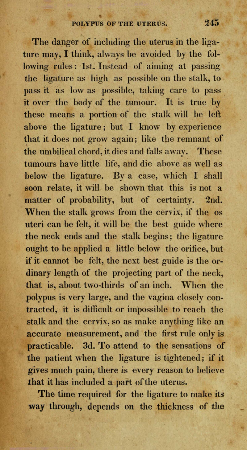 The danger of including the uterus in the liga- ture may, I think, always be avoided by the fol- lowing rules: 1st. Instead of aiming at passing the ligature as high as possible on the stalk, to pass it as low as possible, taking care to pass it over the body of the tumour. It is true by these means a portion of the stalk will be left above the ligature; but I know by experience that it does not grow again; like the remnant of the umbilical chord, it dies and falls away. These tumours have little life, and die above as well as below the ligature. By a case, which I shall soon relate, it will be shown that this is not a matter of probability, but of certainty. 2nd. When the stalk grows from the cervix, if the os uteri can be felt, it will be the best guide where the neck ends and the stalk begins; the ligature ought to be applied a little below the orifice, but if it cannot be felt, the next best guide is the or- dinary length of the projecting part of the neck, that is, about two-thirds of an inch. When the polypus is very large, and the vagina closely con- tracted, it is difficult or impossible to reach the stalk and the cervix, so as make anything like an accurate measurement, and the first rule only is practicable. 3d. To attend to the sensations of the patient when the ligature is tightened; if it gives much pain, there is every reason to believe that it has included a part of the uterus. The time required for the ligature to make its way through, depends on the thickness of the