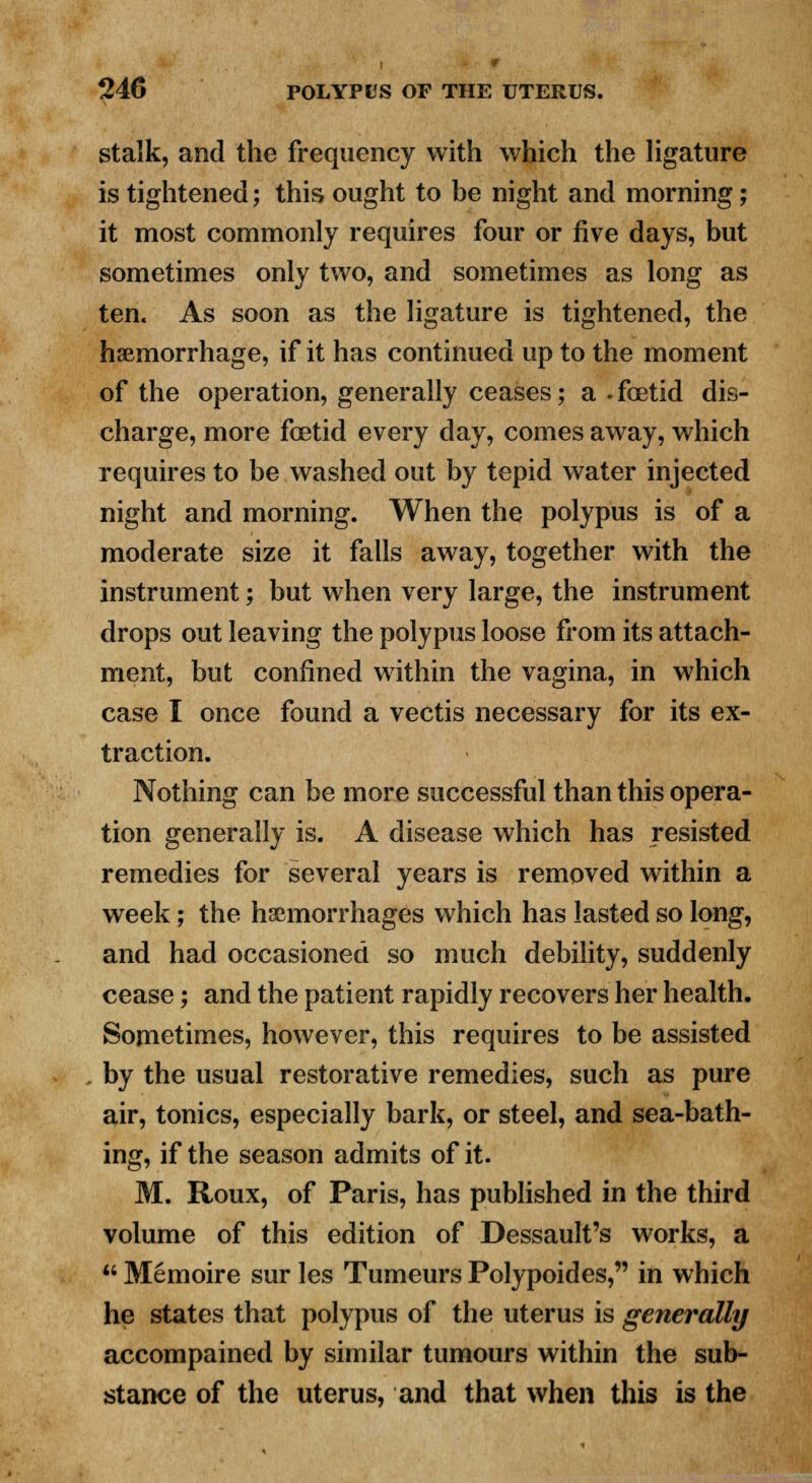 stalk, and the frequency with which the ligature is tightened; this ought to be night and morning; it most commonly requires four or five days, but sometimes only two, and sometimes as long as ten. As soon as the ligature is tightened, the haemorrhage, if it has continued up to the moment of the operation, generally ceases; a - fetid dis- charge, more foetid every day, comes away, which requires to be washed out by tepid water injected night and morning. When the polypus is of a moderate size it falls away, together with the instrument; but when very large, the instrument drops out leaving the polypus loose from its attach- ment, but confined within the vagina, in which case I once found a vectis necessary for its ex- traction. Nothing can be more successful than this opera- tion generally is. A disease which has resisted remedies for several years is removed within a week; the haemorrhages which has lasted so long, and had occasioned so much debility, suddenly cease; and the patient rapidly recovers her health. Sometimes, however, this requires to be assisted by the usual restorative remedies, such as pure air, tonics, especially bark, or steel, and sea-bath- ing, if the season admits of it. M. Roux, of Paris, has published in the third volume of this edition of Dessault's works, a  Memoire sur les Tumeurs Polypoides, in which he states that polypus of the uterus is generally accompained by similar tumours within the sub- stance of the uterus, and that when this is the