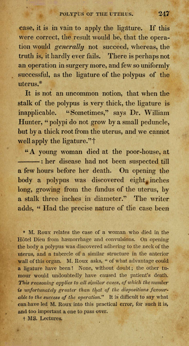 case, it is in vain to apply the ligature. If this were correct, the result would be, that the opera- tion would generally not succeed, whereas, the truth is, it hardly ever fails. There is perhaps not an operation in surgery more, and few so uniformly successful, as the ligature of the polypus of the uterus.* It is not an uncommon notion, that when the stalk of the polypus is very thick, the ligature is inapplicable. Sometimes, says Dr. William Hunter,  polypi do not grow by a small peduncle, but by a thick root from the uterus, and we cannot well apply the ligature. t A young woman died at the poor-house, at : her disease had not been suspected till a few hours before her death. On opening the body a polypus was discovered eight# inches long, growing from the fundus of the uterus, by a stalk three inches in diameter. The writer adds,  Had the precise nature of tlie case been * M. Roux relates the case of a woman who died in the Hotel Dieu from haemorrhage and convulsions. On opening the body a polypus was discovered adhering to the neck of the uterus, and a tubercle of a similar structure in the anterior wall of this organ. M. Roux asks,  of what advantage could a ligature have beenl None, without doubt; the other tu- mour would undoubtedly have caused the patient's death. This reasoning applies to all similar cases, of which the number is unfortunately greater than that of the dispositions favour- able to the success of the operation. It is difficult to say what can have led M. Roux into this practical error, for such it is, and too important a one to pass over. t MS. Lectures.