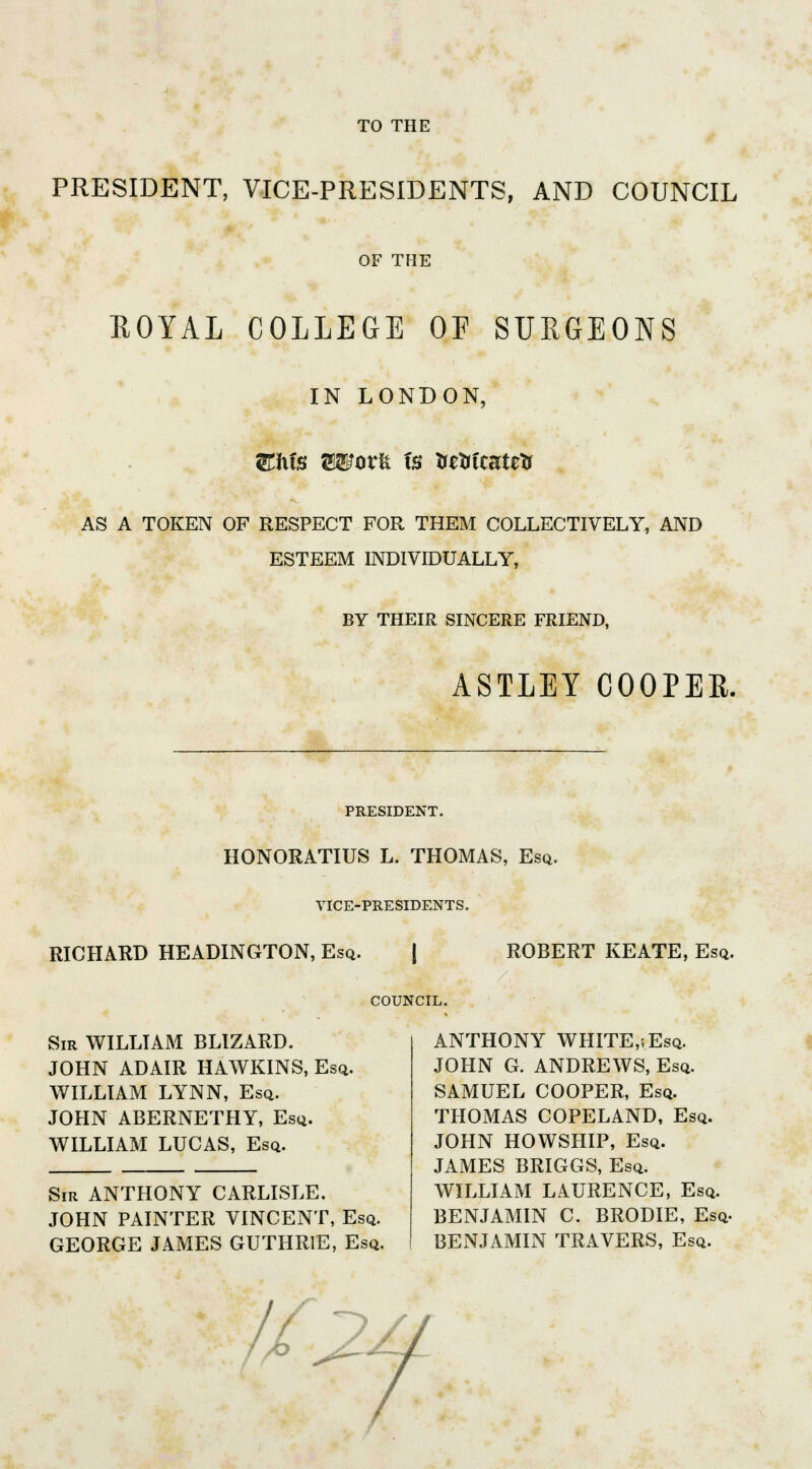 TO THE PRESIDENT, VICE-PRESIDENTS, AND COUNCIL OF THE ROYAL COLLEGE OF SURGEONS IN LONDON, AS A TOKEN OF RESPECT FOR THEM COLLECTIVELY, AND ESTEEM INDIVIDUALLY, BY THEIR SINCERE FRIEND, ASTLEY COOPER. PRESIDENT. HONORATIUS L. THOMAS, Esq. VICE-PRESIDENTS. RICHARD HEADINGTON, Esq. ROBERT KEATE, Esq. COUNCIL. Sir WILLIAM BLIZARD. JOHN ADAIR HAWKINS, Esq. WILLIAM LYNN, Esq. JOHN ABERNETHY, Esq. WILLIAM LUCAS, Esq. Sir ANTHONY CARLISLE. JOHN PAINTER VINCENT, Esq. GEORGE JAMES GUTHRIE, Esq. ANTHONY WHITE.vEsq. JOHN G. ANDREWS, Esq. SAMUEL COOPER, Esq. THOMAS COPELAND, Esq. JOHN HOWSHIP, Esq. JAMES BRIGGS, Esq. WILLIAM LAURENCE, Esq. BENJAMIN C. BRODIE, Esq. BENJAMIN TRAVERS, Esq.