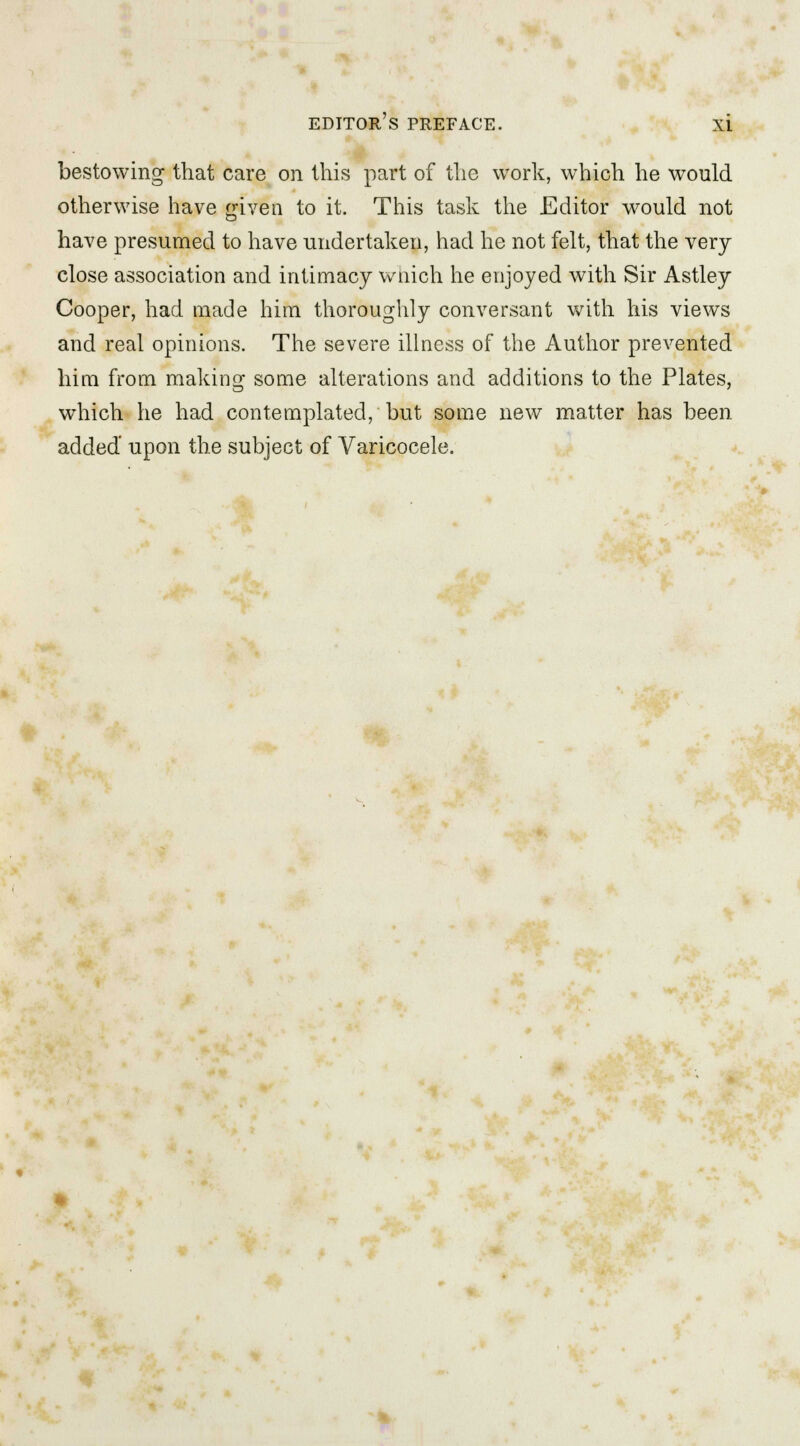 bestowing that care on this part of the work, which he would otherwise have given to it. This task the Editor would not have presumed to have undertaken, had he not felt, that the very close association and intimacy wnich he enjoyed with Sir Astley Cooper, had made him thoroughly conversant with his views and real opinions. The severe illness of the Author prevented him from making some alterations and additions to the Plates, which he had contemplated, but some new matter has been added' upon the subject of Varicocele.