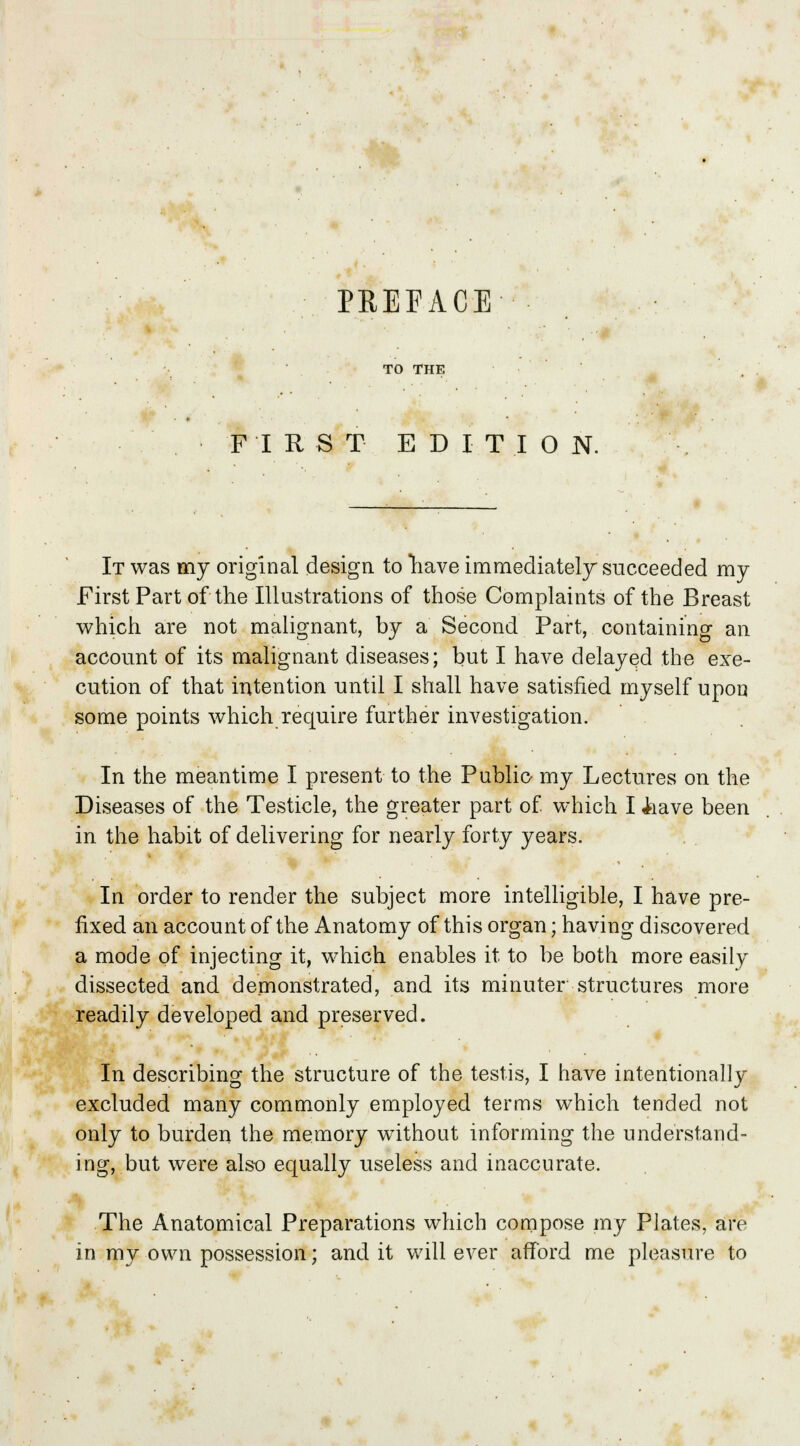 PREFACE TO THE FIRST EDITION. It was my original design to have immediately succeeded my First Part of the Illustrations of those Complaints of the Breast which are not malignant, by a Second Part, containing an account of its malignant diseases; but I have delayed the exe- cution of that intention until I shall have satisfied myself upon some points which require further investigation. In the meantime I present to the Public my Lectures on the Diseases of the Testicle, the greater part of which I iiave been in the habit of delivering for nearly forty years. In order to render the subject more intelligible, I have pre- fixed an account of the Anatomy of this organ; having discovered a mode of injecting it, which enables it to be both more easily dissected and demonstrated, and its minuter structures more readily developed and preserved. In describing the structure of the testis, I have intentionally excluded many commonly employed terms which tended not only to burden the memory without informing the understand- ing, but were also equally useless and inaccurate. The Anatomical Preparations which compose my Plates, are in my own possession; and it will ever afford me pleasure to