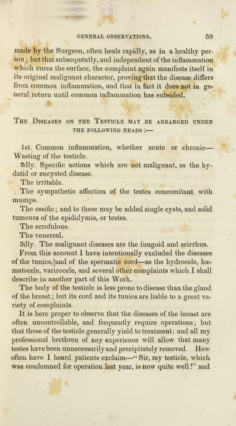 made by the Surgeon, often heals rapidly, as in a healthy per- son ; but that subsequently, and independent of the inflammation which cures the surface, the complaint again manifests itself in its original malignant character, proving that the disease differs from common inflammation, and that in fact it does not in ge- neral return until common inflammation has subsided. The Diseases on the Testicle may be arranged under the following heads i 1st. Common inflammation, whether acute or chronic— Wasting of the testicle. 2dly. Specific actions which are not malignant, as the hy- datid or encysted disease. The irritable. The sympathetic affection of the testes concomitant with mumps. The ossific; and to these may be added single cysts, and solid tumours of the epididymis, or testes. The scrofulous. The venereal. 3dly. The malignant diseases are the fungoid and scirrhus. From this account I have intentionally excluded the diseases of the tunics,|and of the spermatic cord—as the hydrocele, hse- matocele, varicocele, and several other complaints which I shall describe in another part of this Work. The body of the testicle is less prone to disease than the gland of the breast; but its cord and its tunics are liable to a great va- riety of complaints. It is here proper to observe that the diseases of the breast are often uncontrollable, and frequently require operations; but that those of the testicle generally yield to treatment: and all my professional brethren of any experience will allow that many testes have been unnecessarily and precipitately removed. How often have I heard patients exclaim— Sir, my testicle, which was condemned for operation last year, is now quite well! and