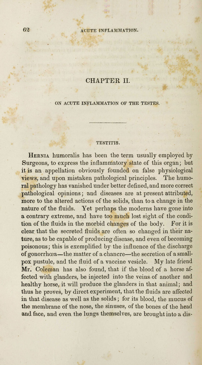 CHAPTER II. ON ACUTE INFLAMMATION OF THE TESTES. TESTITIS. Hernia humoralis has been the term usually employed by Surgeons, to express the inflammatory state of this organ; but it is an appellation obviously founded on false physiological views, and upon mistaken pathological principles. The humo- ral pathology has vanished under better defined, and more correct pathological opinions; and diseases are at present attributed, more to the altered actions of the solids, than to a change in the nature of the fluids. Yet perhaps the moderns have gone into a contrary extreme, and have too much lost sight of the condi- tion of the fluids in the morbid changes of the body. For it is clear that the secreted fluids are often so changed in their na- ture, as to be capable of producing disease, and even of becoming poisonous; this is exemplified by the influence of the discharge of gonorrhoea—the matter of a chancre—the secretion of a small- pox pustule, and the fluid of a vaccine vesicle. My late friend Mr. Coleman has also found, that if the blood of a horse af- fected with glanders, be injected into the veins of another and healthy horse, it will produce the glanders in that animal; and thus he proves, by direct experiment, that the fluids are affected in that disease as well as the solids; for its blood, the mucus of the membrane of the nose, the sinuses, of the bones of the head and face, and even the lungs themselves, are brought into a dis-