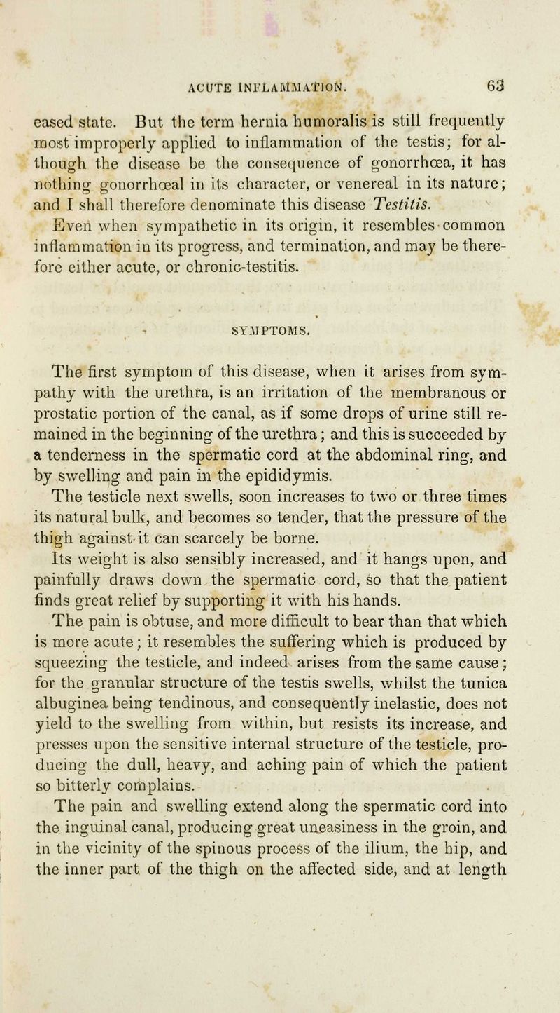 eased state. But the term hernia humoralis is still frequently most improperly applied to inflammation of the testis; for al- though the disease be the consequence of gonorrhoea, it has nothing gonorrhceal in its character, or venereal in its nature; and I shall therefore denominate this disease Testitis. Even when sympathetic in its origin, it resembles common inflammation in its progress, and termination, and may be there- fore either acute, or chronic-testitis. SYMPTOMS. The first symptom of this disease, when it arises from sym- pathy with the urethra, is an irritation of the membranous or prostatic portion of the canal, as if some drops of urine still re- mained in the beginning of the urethra; and this is succeeded by a tenderness in the spermatic cord at the abdominal ring, and by swelling and pain in the epididymis. The testicle next swells, soon increases to two or three times its natural bulk, and becomes so tender, that the pressure of the thigh against it can scarcely be borne. Its weight is also sensibly increased, and it hangs upon, and painfully draws down the spermatic cord, so that the patient finds great relief by supporting it with his hands. The pain is obtuse, and more difficult to bear than that which is more acute; it resembles the suffering which is produced by squeezing the testicle, and indeed arises from the same cause; for the granular structure of the testis swells, whilst the tunica albuginea being tendinous, and consequently inelastic, does not yield to the swelling from within, but resists its increase, and presses upon the sensitive internal structure of the testicle, pro- ducing the dull, heavy, and aching pain of which the patient so bitterly complains. The pain and swelling extend along the spermatic cord into the inguinal canal, producing great uneasiness in the groin, and. in the vicinity of the spinous process of the ilium, the hip, and the inner part of the thigh on the affected side, and at length