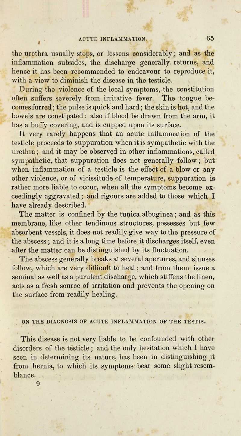 the urethra usually stops, or lessens considerably; and as the inflammation subsides, the discharge generally returns, and hence it has been recommended to endeavour to reproduce it, with a view to diminish the disease in the testicle. During the violence of the local symptoms, the constitution often suffers severely from irritative fever. The tongue be- comes furred; the pulse is quick and hard; the skin is hot, and the bowels are constipated : also if blood be drawn from the arm, it has a buffy covering, and is cupped upon its surface. It very rarely happens that an acute inflammation of the testicle proceeds to suppuration when it is sympathetic with the urethra; and it may be observed in other inflammations, called sympathetic, that suppuration does not generally follow; but when inflammation of a testicle is the effect of a blow or any other violence, or of vicissitude of temperature, suppuration is rather more liable to occur, when all the symptoms become ex- ceedingly aggravated; and rigours are added to those which I have already described. The matter is confined by the tunica albuginea; and as this membrane, like other tendinous structures, possesses but few absorbent vessels, it does not readily give way to the pressure of the abscess; and it is a long time before it discharges itself, even after the matter can be distinguished by its fluctuation. The abscess generally breaks at several apertures, and sinuses follow, which are very difficult to heal; and from them issue a seminal as well as a purulent discharge, which stiffens the linen, acts as a fresh source of irritation and prevents the opening on the surface from readily healing. ON THE DIAGNOSIS OF ACUTE INFLAMMATION OF THE TESTIS. This disease is not very liable to be confounded with other disorders of the testicle; and the only hesitation which I have seen in determining its nature, has been in distinguishing it from hernia, to which its symptoms bear some slight resem- blance. 9