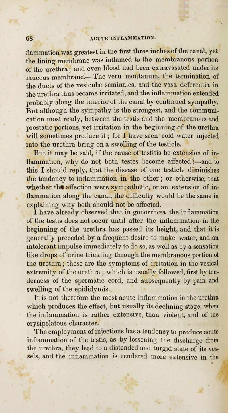 flammation was greatest in the first three inches of the canal, yet the linino* membrane was inflamed to the membranous portion of the urethra \ and even blood had been extravasated under its mucous membrane.—The veru montanum, the termination of the ducts of the vesiculce seminales, and the vasa deferentia in the urethra thus became irritated, and the inflammation extended probably along the interior of the canal by continued sympathy. But although the sympathy is the strongest, and the communi- cation most ready, between the testis and the membranous and prostatic portions, yet irritation in the beginning of the urethra will sometimes produce it; for I have seen cold water injected into the urethra bring on a swelling of the testicle. But it may be said, if the cause of testitis be extension of in- flammation, why do not both testes become affected ?—-and to this I should reply, that the disease of one testicle diminishes the tendency to inflammation in the other; or otherwise, that whether tht affection were sympathetic, or an extension of in- flammation along the canal, the difficulty would be the same in explaining why both should not be affected. I have already observed that in gonorrhoea the inflammation of the testis does not occur until after the inflammation in the beginning of the urethra has passed its height, and that it is generally preceded by a frequent desire to make water, and an intolerant impulse immediately to do so, as well as by a sensation like drops of urine trickling through the membranous portion of the urethra; these are the symptoms of irritation in the vesical extremity of the urethra ; which is usually followed, first by ten- derness of the spermatic cord, and subsequently by pain and swelling of the epididymis. It is not therefore the most acute inflammation in the urethra which produces the effect, but usually its declining stage, when the inflammation is rather extensive, than violent, and of the erysipelatous character. The employment of injections has a tendency to produce acute inflammation of the testis, as by lessening the discharge from the urethra, they lead to a distended and turgid state of its ves- sels, and the inflammation is rendered more extensive in the