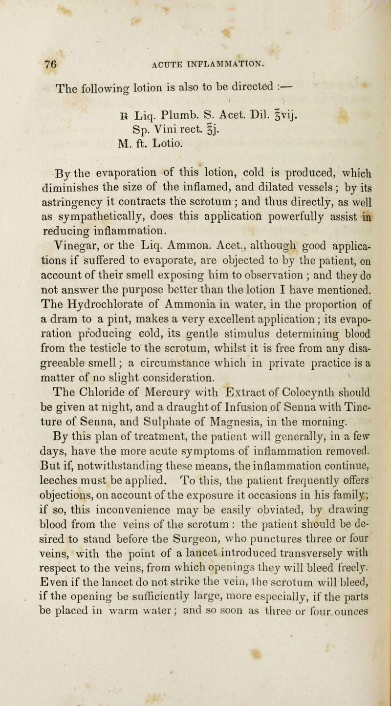 The following lotion is also to be directed :— R Liq. Plumb. S. Acet. Dil. §vij. Sp. Vini rect. §j. M. ft. Lotio. By the evaporation of this lotion, cold is produced, which diminishes the size of the inflamed, and dilated vessels; by its astringency it contracts the scrotum ; and thus directly, as well as sympathetically, does this application powerfully assist in reducing inflammation. Vinegar, or the Liq. Amnion. Acet., although good applica- tions if suffered to evaporate, are objected to by the patient, on account of their smell exposing him to observation ; and they do not answer the purpose better than the lotion I have mentioned. The Hydrochlorate of Ammonia in, water, in the proportion of a dram to a pint, makes a very excellent application; its evapo- ration producing cold, its gentle stimulus determining blood from the testicle to the scrotum, whilst it is free from any disa- greeable smell; a circumstance which in private practice is a matter of no slight consideration. The Chloride of Mercury with Extract of Coiocynth should be given at night, and a draught of Infusion of Senna with Tinc- ture of Senna, and Sulphate of Magnesia, in the morning. By this plan of treatment, the patient will generally, in a few days, have the more acute symptoms of inflammation removed. But if, notwithstanding these means, the inflammation continue, leeches must be applied. To this, the patient frequently offers objections, on account of the exposure it occasions in his family; if so, this inconvenience may be easily obviated, by drawing blood from the veins of the scrotum : the patient should be de- sired to stand before the Surgeon, who punctures three or four veins, with the point of a lancet introduced transversely with respect to the veins, from which openings they will bleed freely. Even if the lancet do not strike the vein, the scrotum will bleed, if the opening be sufficiently large, more especially, if the parts be placed in warm water; and so soon as three or four ounces