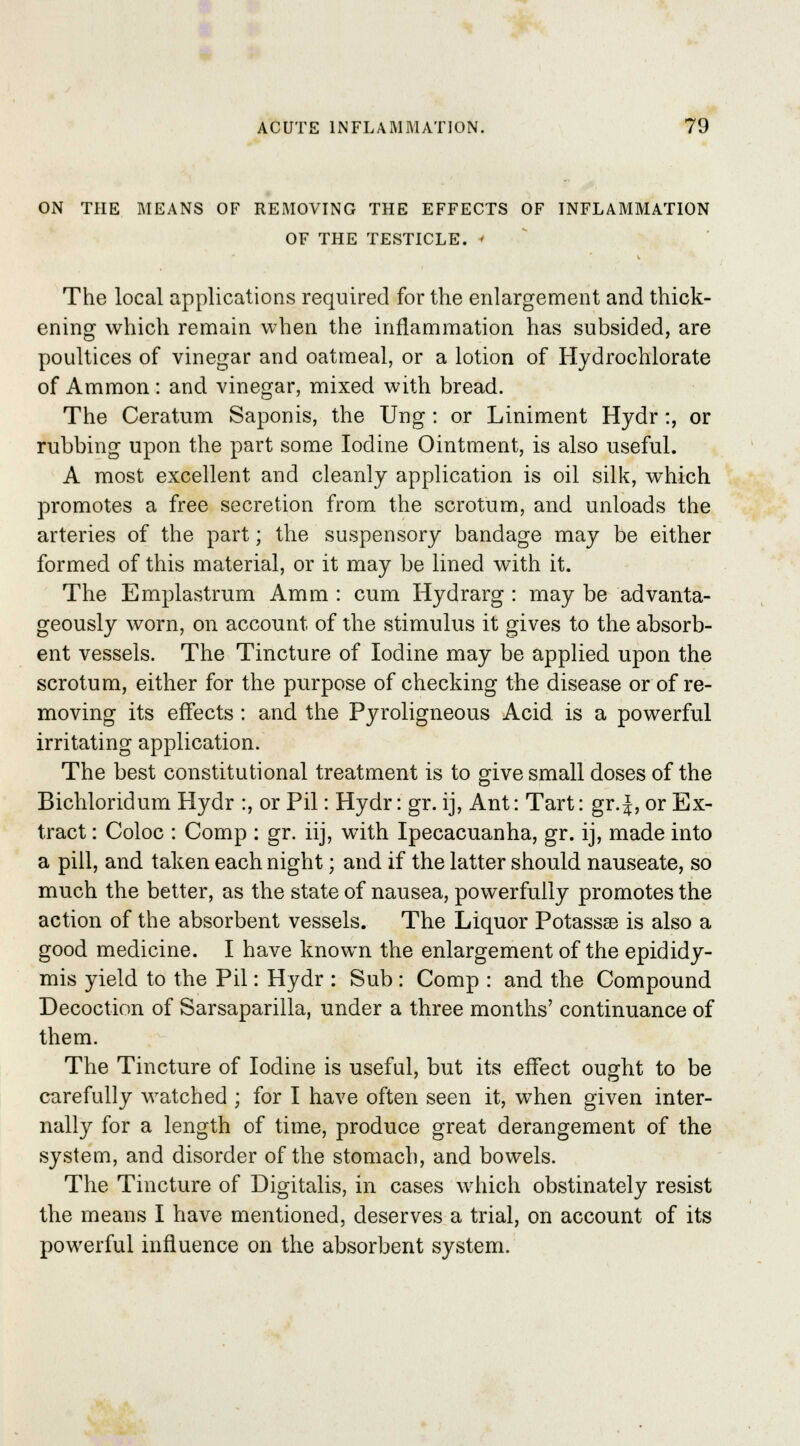 ON THE MEANS OF REMOVING THE EFFECTS OF INFLAMMATION OF THE TESTICLE. I The local applications required for the enlargement and thick- ening which remain when the inflammation has subsided, are poultices of vinegar and oatmeal, or a lotion of Hydrochlorate of Ammon: and vinegar, mixed with bread. The Ceratum Saponis, the Ung : or Liniment Hydr:, or rubbing upon the part some Iodine Ointment, is also useful. A most excellent and cleanly application is oil silk, which promotes a free secretion from the scrotum, and unloads the arteries of the part; the suspensory bandage may be either formed of this material, or it may be lined with it. The Emplastrum Amm : cum Hydrarg : may be advanta- geously worn, on account of the stimulus it gives to the absorb- ent vessels. The Tincture of Iodine may be applied upon the scrotum, either for the purpose of checking the disease or of re- moving its effects : and the Pyroligneous Acid, is a powerful irritating application. The best constitutional treatment is to give small doses of the Bichloridum Hydr :, or Pil: Hydr: gr. ij, Ant: Tart: gr.}, or Ex- tract : Coloc : Comp : gr. iij, with Ipecacuanha, gr. ij, made into a pill, and taken each night; and if the latter should nauseate, so much the better, as the state of nausea, powerfully promotes the action of the absorbent vessels. The Liquor Potassse is also a good medicine. I have known the enlargement of the epididy- mis yield to the Pil: Hydr : Sub : Comp : and the Compound Decoction of Sarsaparilla, under a three months' continuance of them. The Tincture of Iodine is useful, but its effect ought to be carefully watched ; for I have often seen it, when given inter- nally for a length of time, produce great derangement of the system, and disorder of the stomach, and bowels. The Tincture of Digitalis, in cases which obstinately resist the means I have mentioned, deserves a trial, on account of its powerful influence on the absorbent system.
