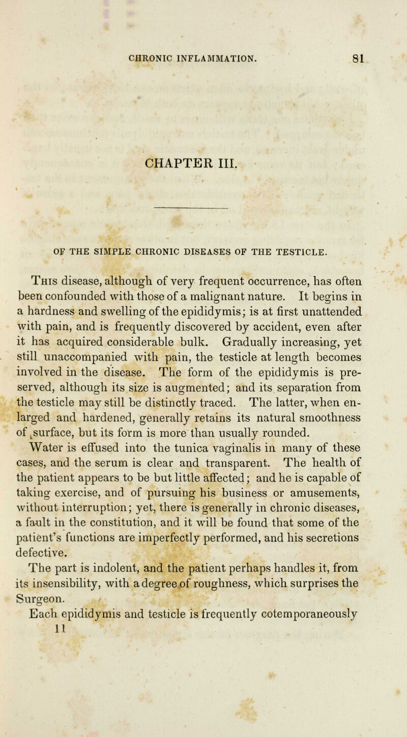 CHAPTER III. OF THE SIMPLE CHRONIC DISEASES OF THE TESTICLE. This disease, although of very frequent occurrence, has often been confounded with those of a malignant nature. It begins in a hardness and swelling of the epididymis; is at first unattended with pain, and is frequently discovered by accident, even after it has acquired considerable bulk. Gradually increasing, yet still unaccompanied with pain, the testicle at length becomes involved in the disease. The form of the epididymis is pre- served, although its size is augmented; and its separation from the testicle may still be distinctly traced. The latter, when en- larged and hardened, generally retains its natural smoothness of ^surface, but its form is more than usually rounded. Water is effused into the tunica vaginalis in many of these cases, and the serum is clear and transparent. The health of the patient appears to be but little affected; and he is capable of taking exercise, and of pursuing his business or amusements, without interruption; yet, there is generally in chronic diseases, a fault in the constitution, and it will be found that some of the patient's functions are imperfectly performed, and his secretions defective. The part is indolent, and the patient perhaps handles it, from its insensibility, with a degree of roughness, which surprises the Surgeon. Each epididymis and testicle is frequently cotemporaneously 11