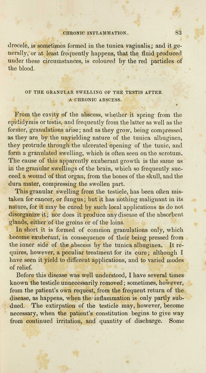 drocele, is sometimes formed in the tunica vaginalis; and it ge- nerally, or at least frequently happens, that the fluid produced tinder these circumstances, is coloured by the red particles of the blood. OF THE GRANULAR SWELLING OF THE TESTIS AFTER A CHRONIC ABSCESS. From the cavity of the abscess, whether it spring from the epididymis or testis, and frequently from the latter as well as the former, granulations arise; and as they grow, being compressed as they are by the unyielding nature of the tunica albuginea, they protrude through the ulcerated opening of the tunic, and form a granulated swelling, which is often seen on the scrotum. The cause of this apparently exuberant growth is the same as in the granular swellings of the brain, which so frequently suc- ceed a wound of that organ, from the bones of the skull, and the dura mater, compressing the swollen part. This granular swelling from the testicle, has been often mis- taken for cancer, or fungus; but it has nothing malignant in its nature, for it may be cured by such local applications as do not disorganize it; nor does it produce any disease of the absorbent glands, either of the groins or of the loins. In short it is formed of common granulations only, which become exuberant, in consequence of their being pressed from the inner side of the abscess by the tunica albuginea. It re- quires, however, a peculiar treatment for its cure; although I have seen it yield to different applications, and to varied modes of relief. Before this disease was well understood, I have several times known the testicle unnecessarily removed; sometimes, however, from the patient's own request, from the frequent return of the disease, as happens, when the inflammation is only partly sub- dued. The extirpation of the testicle may, however, become necessary, wThen the patient's constitution begins to give way from continued irritation, and quantity of discharge. Some