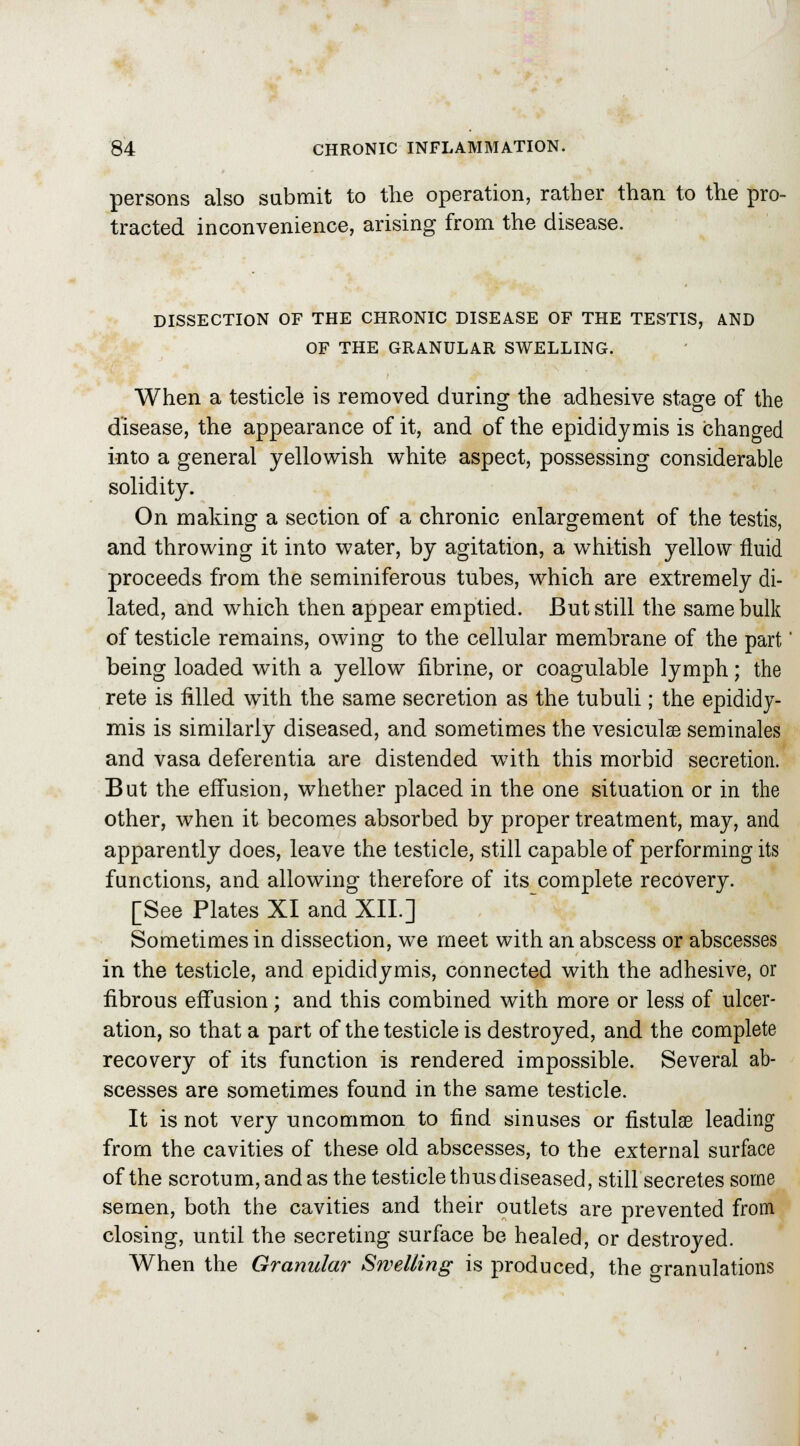 persons also submit to the operation, rather than to the pro- tracted inconvenience, arising from the disease. DISSECTION OF THE CHRONIC DISEASE OF THE TESTIS, AND OF THE GRANULAR SWELLING. When a testicle is removed during the adhesive stage of the disease, the appearance of it, and of the epididymis is changed into a general yellowish white aspect, possessing considerable solidity. On making a section of a chronic enlargement of the testis, and throwing it into water, by agitation, a whitish yellow fluid proceeds from the seminiferous tubes, which are extremely di- lated, and which then appear emptied. But still the same bulk of testicle remains, owing to the cellular membrane of the part' being loaded with a yellow fibrine, or coagulable lymph; the rete is filled with the same secretion as the tubuli; the epididy- mis is similarly diseased, and sometimes the vesiculse seminales and vasa deferentia are distended with this morbid secretion. But the effusion, whether placed in the one situation or in the other, when it becomes absorbed by proper treatment, may, and apparently does, leave the testicle, still capable of performing its functions, and allowing therefore of its complete recovery. [See Plates XI and XIL] Sometimes in dissection, we meet with an abscess or abscesses in the testicle, and epididymis, connected with the adhesive, or fibrous effusion; and this combined with more or less of ulcer- ation, so that a part of the testicle is destroyed, and the complete recovery of its function is rendered impossible. Several ab- scesses are sometimes found in the same testicle. It is not very uncommon to find sinuses or fistulas leading from the cavities of these old abscesses, to the external surface of the scrotum, and as the testicle thus diseased, still secretes some semen, both the cavities and their outlets are prevented from closing, until the secreting surface be healed, or destroyed. When the Granular Swelling is produced, the Granulations
