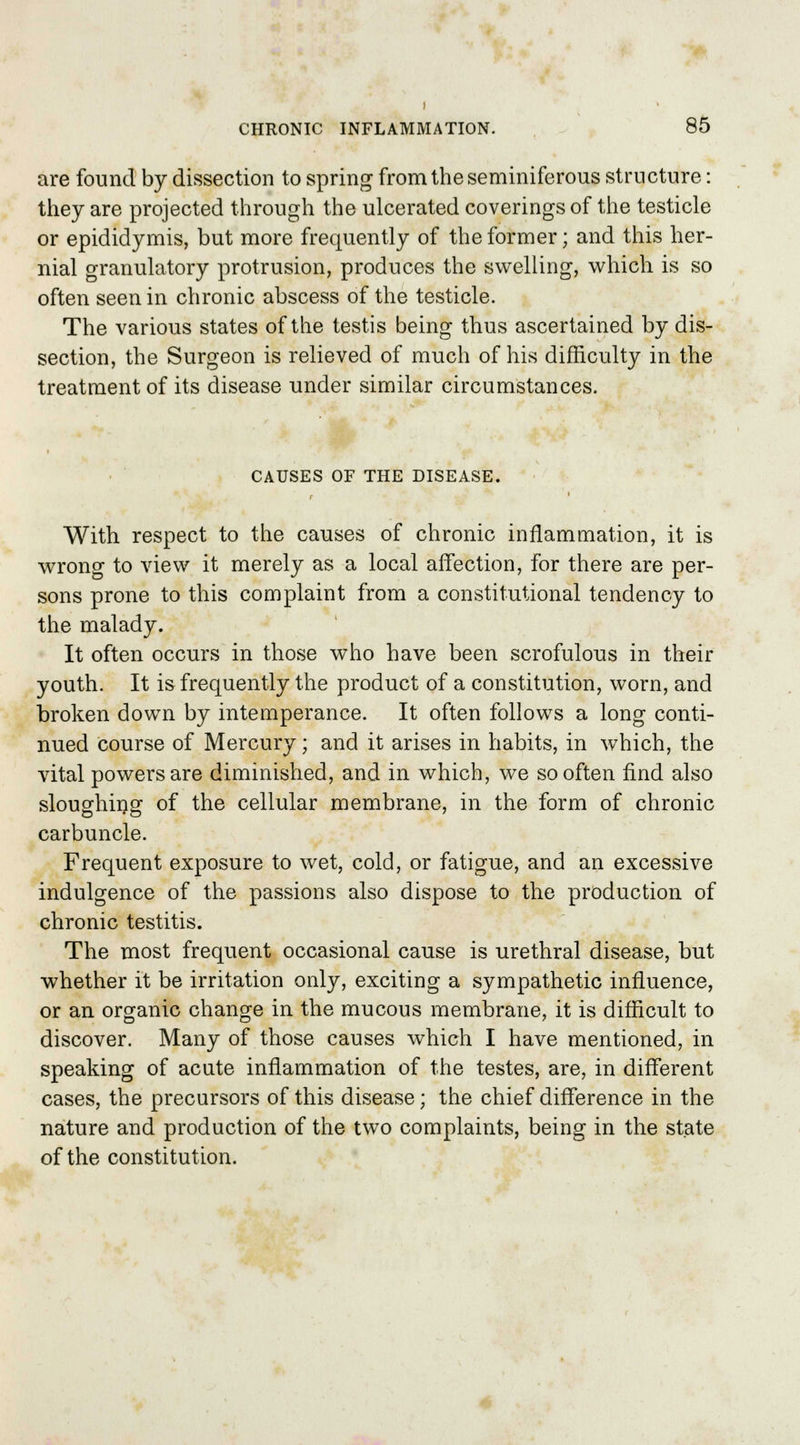 are found by dissection to spring from the seminiferous structure: they are projected through the ulcerated coverings of the testicle or epididymis, but more frequently of the former; and this her- nial granulatory protrusion, produces the swelling, which is so often seen in chronic abscess of the testicle. The various states of the testis being thus ascertained by dis- section, the Surgeon is relieved of much of his difficulty in the treatment of its disease under similar circumstances. CAUSES OF THE DISEASE. With respect to the causes of chronic inflammation, it is wrong to view it merely as a local affection, for there are per- sons prone to this complaint from a constitutional tendency to the malady. It often occurs in those who have been scrofulous in their youth. It is frequently the product of a constitution, worn, and broken down by intemperance. It often follows a long conti- nued course of Mercury; and it arises in habits, in which, the vital powers are diminished, and in which, we so often find also sloughing of the cellular membrane, in the form of chronic carbuncle. Frequent exposure to wet, cold, or fatigue, and an excessive indulgence of the passions also dispose to the production of chronic testitis. The most frequent occasional cause is urethral disease, but whether it be irritation only, exciting a sympathetic influence, or an organic change in the mucous membrane, it is difficult to discover. Many of those causes which I have mentioned, in speaking of acute inflammation of the testes, are, in different cases, the precursors of this disease; the chief difference in the nature and production of the two complaints, being in the state of the constitution.