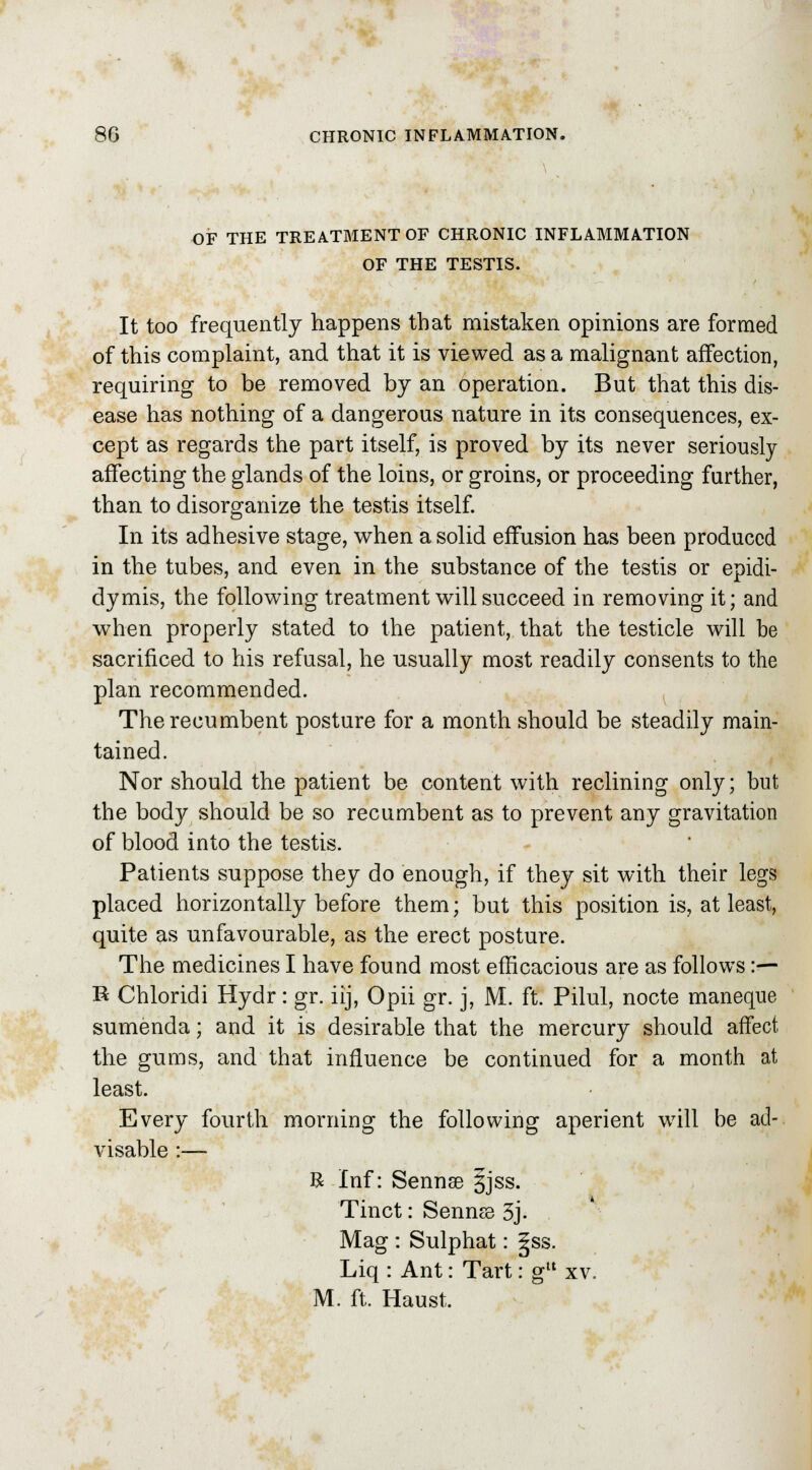 OF THE TREATMENT OF CHRONIC INFLAMMATION OF THE TESTIS. It too frequently happens that mistaken opinions are formed of this complaint, and that it is viewed as a malignant affection, requiring to be removed by an operation. But that this dis- ease has nothing of a dangerous nature in its consequences, ex- cept as regards the part itself, is proved by its never seriously affecting the glands of the loins, or groins, or proceeding further, than to disorganize the testis itself. In its adhesive stage, when a solid effusion has been produced in the tubes, and even in the substance of the testis or epidi- dymis, the following treatment will succeed in removing it; and when properly stated to the patient, that the testicle will be sacrificed to his refusal, he usually most readily consents to the plan recommended. The recumbent posture for a month should be steadily main- tained. Nor should the patient be content with reclining only; but the body should be so recumbent as to prevent any gravitation of blood into the testis. Patients suppose they do enough, if they sit with their legs placed horizontally before them; but this position is, at least, quite as unfavourable, as the erect posture. The medicines I have found most efficacious are as follows :— R Chloridi Hydr: gr. iij, Opii gr. j, M. ft. Pilul, nocte maneque sumenda; and it is desirable that the mercury should affect the gums, and that influence be continued for a month at least. Every fourth morning the following aperient will be ad- visable :— R Inf: Sennse 5jss. Tinct: Sennse 3j. Mag : Sulphat: 5ss. Liq : Ant: Tart: g xv. M. ft. Haust.