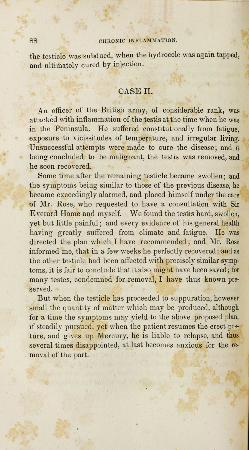 the testicle was subdued, when the hydrocele was again tapped, and ultimately cured by injection. CASE II. An officer of the British army, of considerable rank, was attacked with inflammation of the testis at the time when he was in the Peninsula. He suffered constitutionally from fatigue, exposure to vicissitudes of temperature, and irregular living. Unsuccessful attempts were made to cure the disease; and it being concluded to be malignant, the testis was removed, and he soon recovered. Some time after the remaining testicle became swollen; and the symptoms being similar to those of the previous disease, he became exceedingly alarmed, and placed himself under the care of Mr. Rose, who requested to have a consultation with Sir Everard Home and myself. We found the testis hard, swollen, yet but little painful; and every evidence of his general health having greatly suffered from climate and fatigue. He was directed the plan which I have recommended; and Mr. Rose informed me, that in a few weeks he perfectly recovered: and as the other testicle had been affected with precisely similar symp- toms, it is fair to conclude that it also might have been saved; for many testes, condemned for removal, I have thus known pre- served. But when the testicle has proceeded to suppuration, however small the quantity of matter which may be produced, although for a time the symptoms may yield to the above proposed plan, if steadily pursued, yet when the patient resumes the erect pos- ture, and gives up Mercury, he is liable to relapse, and thus several times disappointed, at last becomes anxious for the re- moval of the part.
