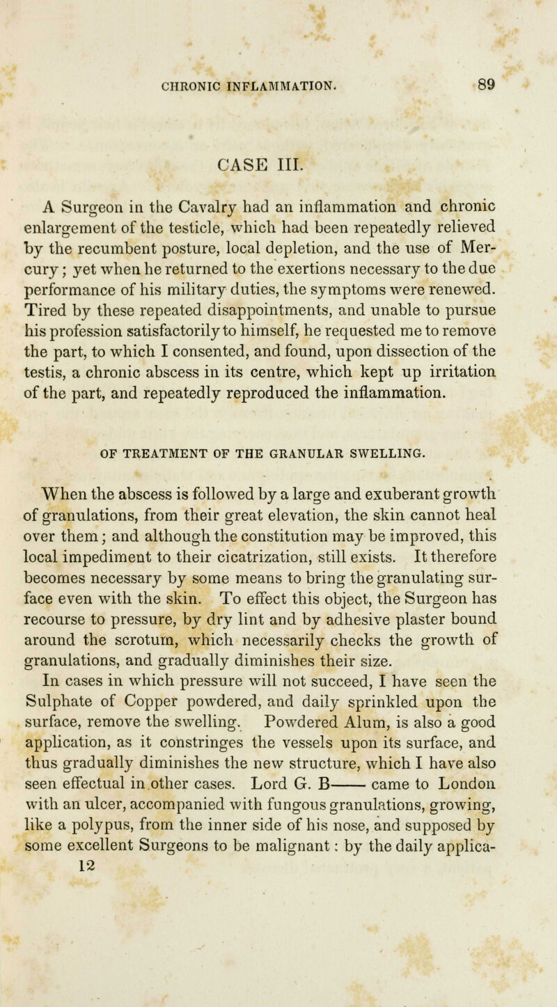 CASE III. A Surgeon in the Cavalry had an inflammation and chronic enlargement of the testicle, which had been repeatedly relieved by the recumbent posture, local depletion, and the use of Mer- cury ; yet when he returned to the exertions necessary to the due performance of his military duties, the symptoms were renewed. Tired by these repeated disappointments, and unable to pursue his profession satisfactorily to himself, he requested me to remove the part, to which I consented, and found, upon dissection of the testis, a chronic abscess in its centre, which kept up irritation of the part, and repeatedly reproduced the inflammation. OF TREATMENT OF THE GRANULAR SWELLING. When the abscess is followed by a large and exuberant growth of granulations, from their great elevation, the skin cannot heal over them; and although the constitution may be improved, this local impediment to their cicatrization, still exists. It therefore becomes necessary by some means to bring the granulating sur- face even with the skin. To effect this object, the Surgeon has recourse to pressure, by dry lint and by adhesive plaster bound around the scrotum, which necessarily checks the growth of granulations, and gradually diminishes their size. In cases in which pressure will not succeed, I have seen the Sulphate of Copper powdered, and daily sprinkled upon the surface, remove the swelling. Powdered Alum, is also a good application, as it constringes the vessels upon its surface, and thus gradually diminishes the new structure, which I have also seen effectual in other cases. Lord G. B came to London with an ulcer, accompanied with fungous granulations, growing, like a polypus, from the inner side of his nose, and supposed by some excellent Surgeons to be malignant: by the daily applica- 12