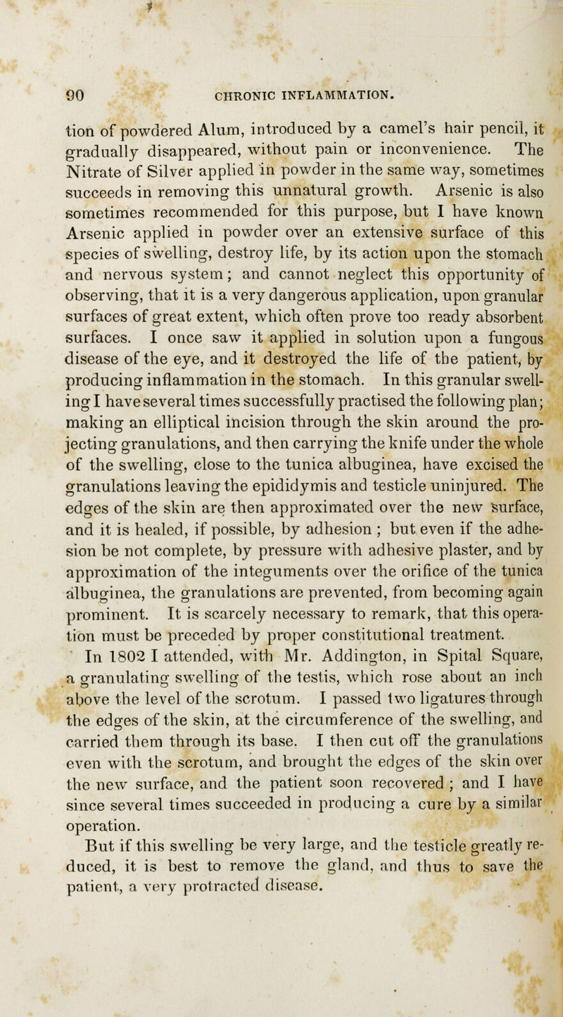tion of powdered Alum, introduced by a camel's hair pencil, it gradually disappeared, without pain or inconvenience. The Nitrate of Silver applied in powder in the same way, sometimes succeeds in removing this unnatural growth. Arsenic is also sometimes recommended for this purpose, but I have known Arsenic applied in powder over an extensive surface of this species of swelling, destroy life, by its action upon the stomach and nervous system; and cannot neglect this opportunity of observing, that it is a very dangerous application, upon granular surfaces of great extent, which often prove too ready absorbent surfaces. I once saw it applied in solution upon a fungous disease of the eye, and it destroyed the life of the patient, by producing inflammation in the stomach. In this granular swell- ing I have several times successfully practised the following plan; making an elliptical incision through the skin around the pro- jecting granulations, and then carrying the knife under the whole of the swelling, close to the tunica albuginea, have excised the granulations leaving the epididymis and testicle uninjured. The edges of the skin are then approximated over the new surface, and it is healed, if possible, by adhesion ; but even if the adhe- sion be not complete, by pressure with adhesive plaster, and by approximation of the integuments over the orifice of the tunica albuginea, the granulations are prevented, from becoming again prominent. It is scarcely necessary to remark, that this opera- tion must be preceded by proper constitutional treatment. In 1802 I attended, with Mr. Addington, in Spital Square, a granulating1 swelling of the testis, which rose about an inch above the level of the scrotum. I passed two ligatures through the edges of the skin, at the circumference of the swelling, and carried them through its base. I then cut off the granulations even with the scrotum, and brought the edges of the skin over the new surface, and the patient soon recovered ; and I have since several times succeeded in producing a cure by a similar operation. But if this swelling be very large, and the testicle greatly re- duced, it is best to remove the gland, and thus to save the patient, a very protracted disease.