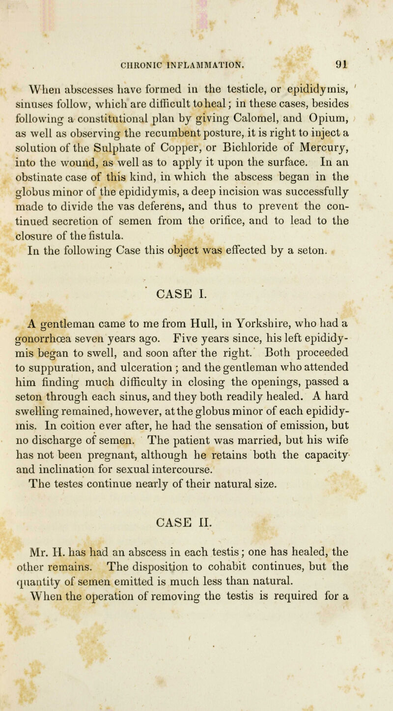 When abscesses have formed in the testicle, or epididymis, sinuses follow, which are difficult to heal; in these cases, besides following a constitutional plan by giving Calomel, and Opium, as well as observing the recumbent posture, it is right to inject a solution of the Sulphate of Copper, or Bichloride of Mercury, into the wound, as well as to apply it upon the surface. In an obstinate case of this kind, in which the abscess began in the globus minor of the epididymis, a deep incision was successfully made to divide the vas deferens, and thus to prevent the con- tinued secretion of semen from the orifice, and to lead to the closure of the fistula. In the following Case this object was effected by a seton. CASE I. A gentleman came to me from Hull, in Yorkshire, who had a gonorrhoea seven years ago. Five years since, his left epididy- mis began to swell, and soon after the right. Both proceeded to suppuration, and ulceration ; and the gentleman who attended him finding much difficulty in closing the openings, passed a seton through each sinus, and they both readily healed. A hard swelling remained, however, at the globus minor of each epididy- mis. In coition ever after, he had the sensation of emission, but no discharge of semen. The patient was married, but his wife has not been pregnant, although he retains both the capacity and inclination for sexual intercourse. The testes continue nearly of their natural size. CASE XL Mr. H. has had an abscess in each testis; one has healed, the other remains. The disposition to cohabit continues, but the quantity of semen emitted is much less than natural. When the operation of removing the testis is required for a