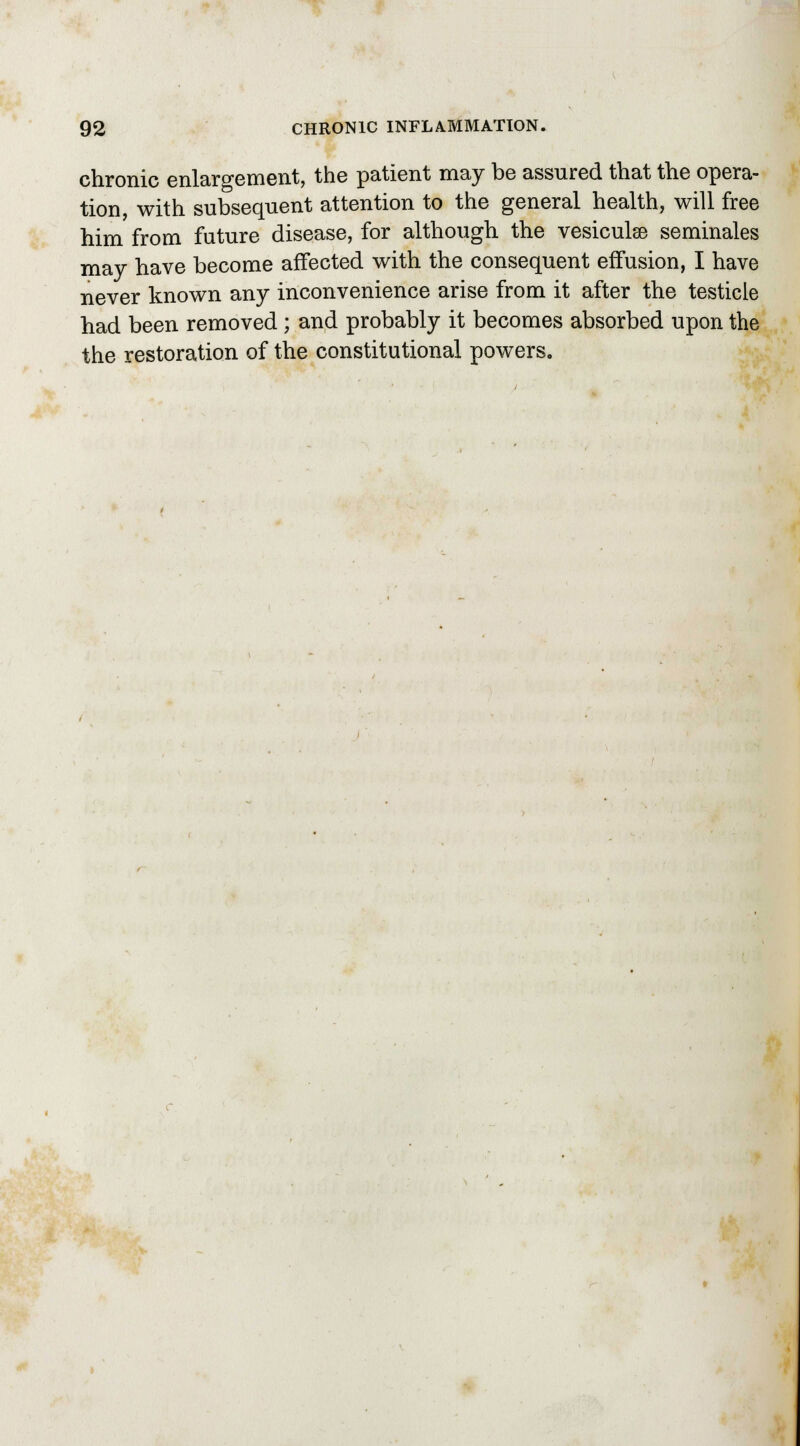 chronic enlargement, the patient may be assured that the opera- tion, with subsequent attention to the general health, will free him from future disease, for although the vesiculee seminales may have become affected with the consequent effusion, I have never known any inconvenience arise from it after the testicle had been removed ; and probably it becomes absorbed upon the the restoration of the constitutional powers.