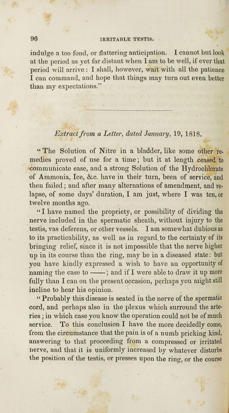 indulge a too fond, or flattering anticipation. I cannot but look at the period as yet far-distant when I am to be well, if ever that period will arrive : I shall, however, wait with all the patience I can command, and hope that things may turn out even better than my expectations. Extract from a Letter, dated January, 19, 1818.  The Solution of Nitre in a bladder, like some other re- medies proved of use for a time; but it at length ceased to communicate ease, and a strong Solution of the Hydrochlorate of Ammonia, Ice, &c. have in their tarn, been of service, and then failed; and after many alternations of amendment, and re- lapse, of some days' duration, I am just, where I was ten, or twelve months ago.  I have named the propriety, or possibility of dividing the nerve included in the spermatic sheath, without injury to the testis, vas deferens, or other vessels. I am somewhat dubious as to its practicability, as well as in regard, to the certainty of its bringing relief, since it is not impossible that the nerve higher up in its course than the ring, may be in a diseased state: but you have kindly expressed a wish to have an opportunity of naming the case to ; and if I were able to draw it up more fully than I can on the present occasion, perhaps you might still incline to hear his opinion.  Probably this disease is seated in the nerve of the spermatic cord, and perhaps also in the plexus which surround the arte- ries ; in which case you know the operation could not be of much service. To this conclusion I have the more decidedly come, from the circumstance that the pain is of a numb pricking kind, answering to that proceeding from a compressed or irritated nerve, and that it is uniformly increased by whatever disturbs the position of the testis, or presses upon the ring, or the course
