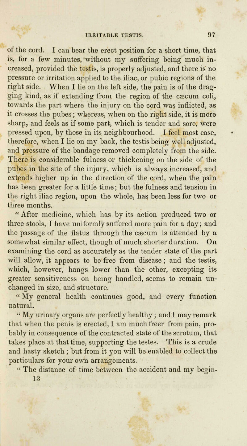 of the cord. I can bear the erect position for a short time, that is, for a few minutes, without my suffering being much in- creased, provided the testis, is properly adjusted, and there is no pressure or irritation applied to the iliac, or pubic regions of the right side. When I lie on the left side, the pain is of the drag- ging kind, as if extending from the region of the caecum coli, towards the part where the injury on the cord was inflicted, as it crosses the pubes; whereas, when on the right side, it is more sharp, and feels as if some part, which is tender and sore, were pressed upon, by those in its neighbourhood. I feel most ease, therefore, when I lie on my back, the testis being well adjusted, and pressure of the bandage removed completely from the side. There is considerable fulness or thickening on the side of the pubes in the site of the injury, which is always increased, and extends higher up in the direction of the cord, when the pain has been greater for a little time; but the fulness and tension in the right iliac region, upon the whole, ha§ been less for two or three months.  After medicine, which has by its action produced two or three stools, I have uniformly suffered more pain for a day; and the passage of the flatus through the csecum is attended by a somewhat similar effect, though of much shorter duration. On examining the cord as accurately as the tender state of the part will allow, it appears to be free from disease; and the testis, which, however, hangs lower than the other, excepting its greater sensitiveness on being handled, seems to remain un- changed in size, and structure.  My general health continues good, and every function natural.  My urinary organs are perfectly healthy ; and I may remark that when the penis is erected, I am much freer from pain, pro- bably in consequence of the contracted state of the scrotum, that takes place at that time, supporting the testes. This is a crude and hasty sketch; but from it you will be enabled to collect the particulars for your own arrangements.  The distance of time between the accident and my begin- 13