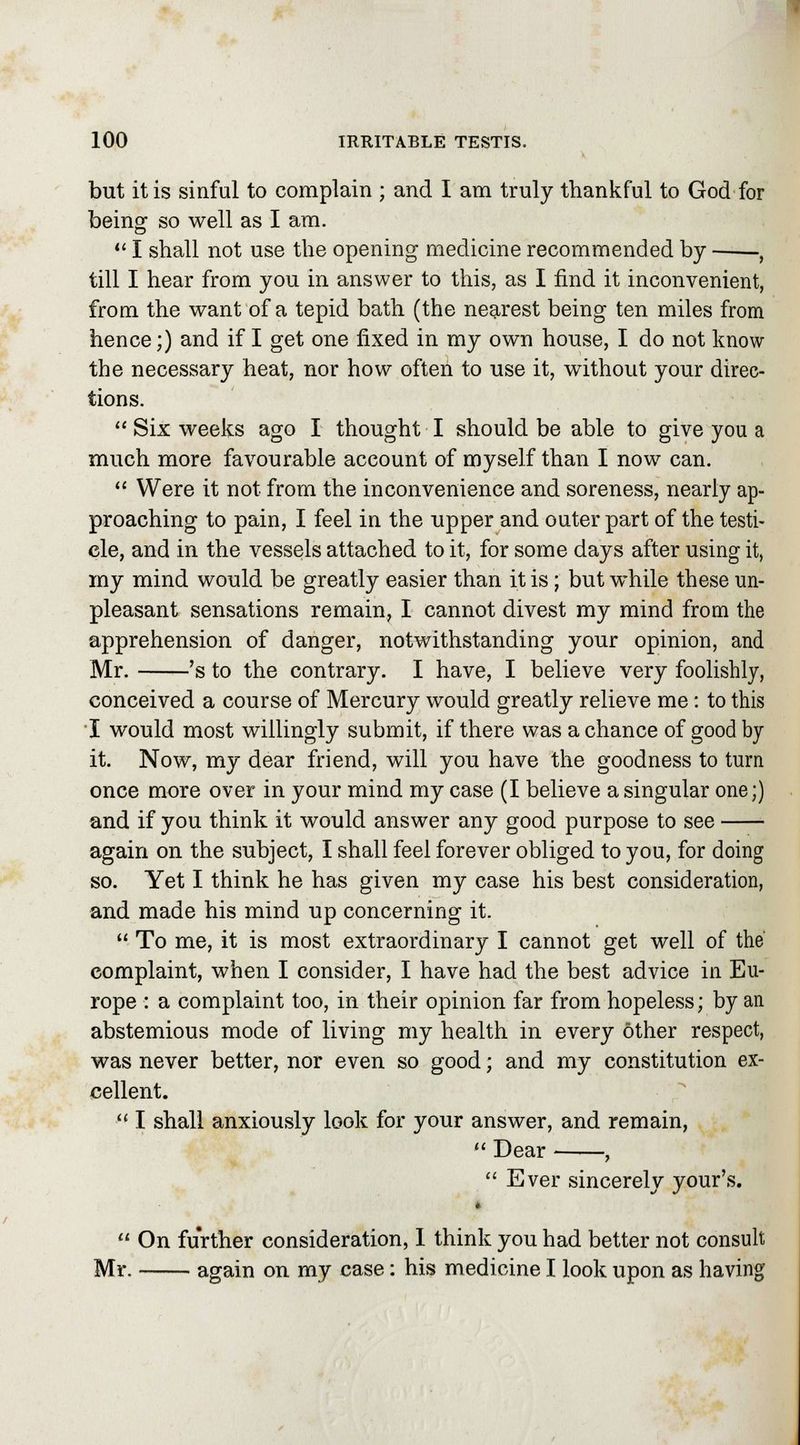 but it is sinful to complain ; and I am truly thankful to God for being so well as I am. 1 shall not use the opening medicine recommended by , till I hear from you in answer to this, as I find it inconvenient, from the want of a tepid bath (the nearest being ten miles from hence;) and if I get one fixed in my own house, I do not know the necessary heat, nor how often to use it, without your direc- tions.  Six weeks ago I thought I should be able to give you a much more favourable account of myself than I now can.  Were it not from the inconvenience and soreness, nearly ap- proaching to pain, I feel in the upper and outer part of the testi- cle, and in the vessels attached to it, for some days after using it, my mind would be greatly easier than it is; but while these un- pleasant sensations remain, I cannot divest my mind from the apprehension of danger, notwithstanding your opinion, and Mr. 's to the contrary. I have, I believe very foolishly, conceived a course of Mercury would greatly relieve me: to this I would most willingly submit, if there was a chance of good by it. Now, my dear friend, will you have the goodness to turn once more over in your mind my case (I believe a singular one;) and if you think it would answer any good purpose to see again on the subject, I shall feel forever obliged to you, for doing so. Yet I think he has given my case his best consideration, and made his mind up concerning it.  To me, it is most extraordinary I cannot get well of the complaint, when I consider, I have had the best advice in Eu- rope : a complaint too, in their opinion far from hopeless; by an abstemious mode of living my health in every other respect, was never better, nor even so good; and my constitution ex- cellent. • I shall anxiously look for your answer, and remain,  Dear ,  Ever sincerely your's.  On further consideration, 1 think you had better not consult Mr. again on my case: his medicine I look upon as having