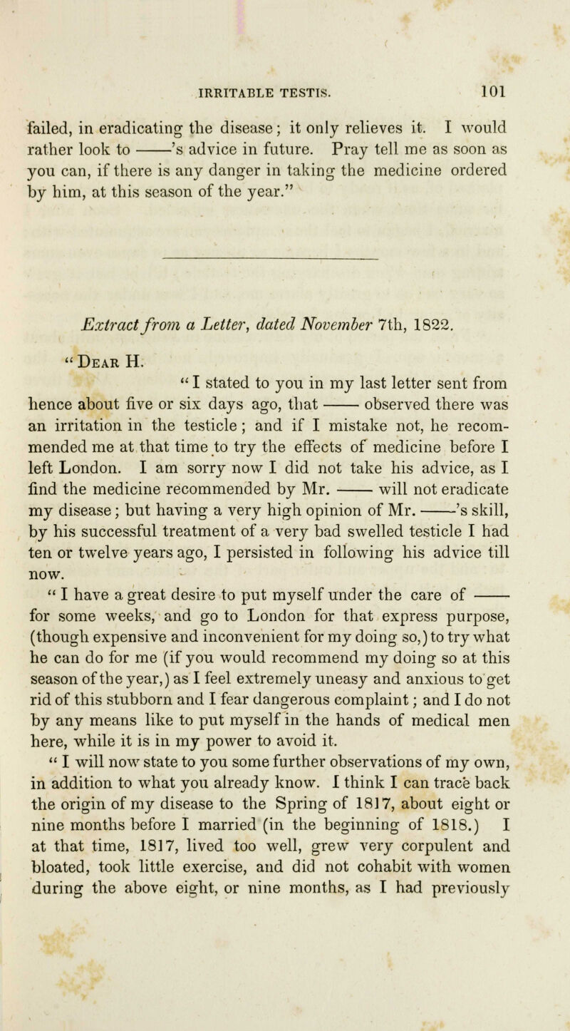 failed, in eradicating the disease; it only relieves it. I would rather look to 's advice in future. Pray tell me as soon as you can, if there is any danger in taking the medicine ordered by him, at this season of the year. Extract from a Letter, dated November 7th, 1822. Dear H.  I stated to you in my last letter sent from hence about five or six days ago, that observed there was an irritation in the testicle; and if I mistake not, he recom- mended me at that time to try the effects of medicine before I left London. I am sorry now I did not take his advice, as I find the medicine recommended by Mr. will not eradicate my disease; but having a very high opinion of Mr. 's skill, by his successful treatment of a very bad swelled testicle I had ten or twelve years ago, I persisted in following his advice till now.  I have a great desire to put myself under the care of for some weeks, and go to London for that express purpose, (though expensive and inconvenient for my doing so,) to try what he can do for me (if you would recommend my doing so at this season of the year,) as I feel extremely uneasy and anxious to get rid of this stubborn and I fear dangerous complaint; and I do not by any means like to put myself in the hands of medical men here, while it is in my power to avoid it.  I will now state to you some further observations of my own, in addition to what you already know. I think I can trace back the origin of my disease to the Spring of 1817, about eight or nine months before I married (in the beginning of 1818.) I at that time, 1817, lived too well, grew very corpulent and bloated, took little exercise, and did not cohabit with women during the above eight, or nine months, as I had previously