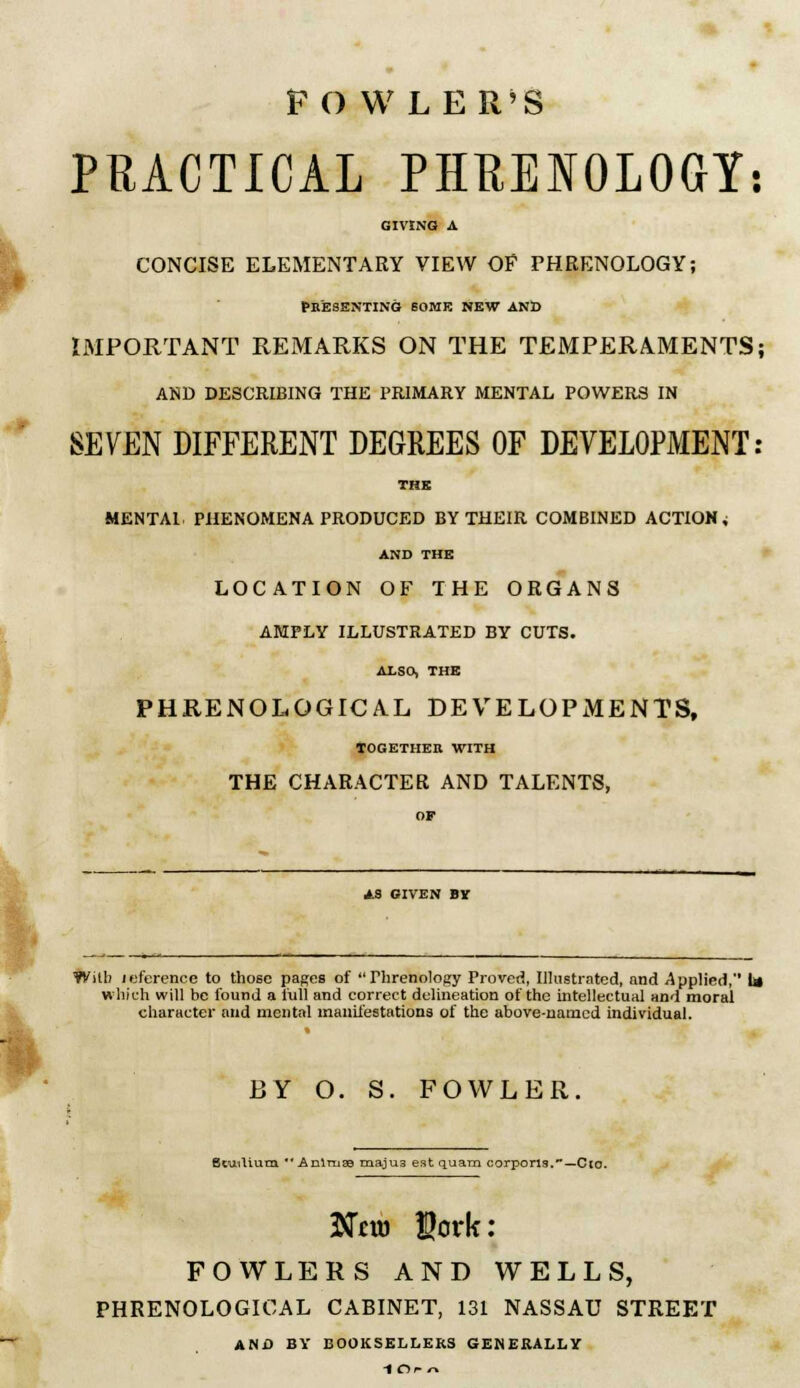 FO WLER'S PRACTICAL PHPENOLOGY: GIVING A CONCISE ELEMENTARY VIEW OE PHRENOLOGY; Presenting some new and IMPORTANT REMARKS ON THE TEMPERAMENTS; AND DESCRIBING THE PRIMARY MENTAL POWERS IN SEVEN DIFFERENT DEGREES OF DEVELOPMENT: THE MENTAL PHENOMENA PRODUCED BY THEIR COMBINED ACTION, AND THE LOCATION OF THE ORGANS AMPLY ILLUSTRATED BY CUTS. ALSO, THE PHRENOLOGICAL DEVELOPMENTS, TOGETHER WITH THE CHARACTER AND TALENTS, AS GIVEN BY Willi reference to tho6c pages of Phrenology Proved, Illustrated, and Applied, U which will be found a full and correct delineation of the intellectual and moral character and mental manifestations of the above-named individual. BY O. S. FOWLER. Btuiliutn  Aniruae majus eat quam corporis.—Clo. $tfcm $crk: FOWLERS AND WELLS, PHRENOLOGICAL CABINET, 131 NASSAU STREET AND BY BOOKSELLERS GENERALLY IClf n