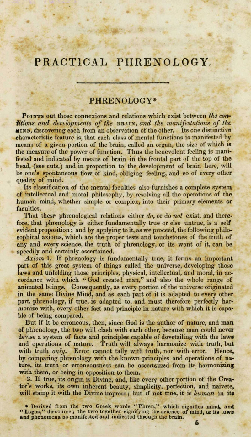 PRACTICAL PHRENOLOGY. PHRENOLOGY* Poihts out those connexions and relations which exist between tht con- ations and developments of the hraist, and the manifestations of the mind, discovering each from an observation of the other. Its one distinctive characteristic feature is, that each class of mental functions is manifested by means of a given portion of the brain, called an organ, the size of which is the measure of the power of function. Thus the benevolent feeling is mani- fested and indicated by means of brain in the frontal part of the top of the head, (see cuts,) and in proportion to the development of brain here, will be one's spontaneous flow of kind, obliging feeling, and so of every other quality of mind. Its classification of the mental faculties also furnishes a complete system of intellectual and moral philosophy, by resolving all the operations of the human mind, whether simple or complex, into their primary elements or faculties. That these phrenological relations either do, or do not exist, and there- fore, that phrenology is either fundamentally true or else untrue, is a self evident proposition; and by applying to it, as we proceed, the following philo- sophical axioms, which are the proper tests and touchstones of the truth of any and every science, the truth of phrenology, or its want of it, can be speedily and certainly ascertained. Axiom 1. If phrenology is fundamentally true, it forms an important part of this great system of things called the universe, developing those laws and unfolding those principles, physical, intellectual, and moral, in ac- cordance with which  God created man, and also the whole range of animated beings. Consequently, as every portion of the universe originated in the same Divine Mind, and as each part of it is adapted to every other part, phrenology, if true, is adapted to, and must therefore perfectly har- monize with, every other fact and principle in nature with which it is capa- ble of being compared. But if it be erroneous, then, since God is the author of nature, and man of phrenology, the two will clash with each other, because man could never devise a system of facts and principles capable of dovetailing with the law« and operations of nature. Truth will always harmonize with truth, but with truth only. Error cannot tally with truth, nor with error. Hence, by comparing phrenology with the known principles and operations of na- ture, its truth or erroneousness can be ascertained from its harmonizing with them, or being in opposition to them. 2. If true, its origin is Divine, and, like every other portion of the Crea- tor's works, its own inherent beauty, simplicity, perfection, and naivete, will stamp it with the Divine impress; but if not true, it is human in its * Derived from the two Greek words Phren, which signifies mind* and  Logos, discourse; the two together signifying the science of mind, or its aws and phenomena as manifested and indicated through the brain. S