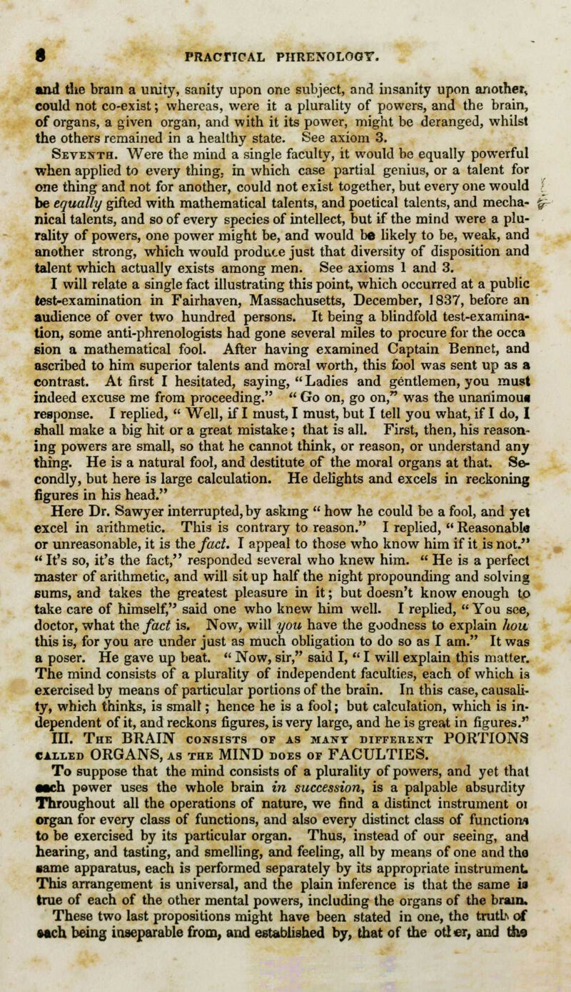 and the brain a unity, sanity upon one subject, and insanity upon another^ could not co-exist; whereas, were it a plurality of powers, and the brain, of organs, a given organ, and with it its power, might be deranged, whilst the others remained in a healthy state. See axiom 3. Seventh. Were the mind a single faculty, it would be equally powerful when applied to every thing, in which case partial genius, or a talent for one thing and not for another, could not exist together, but every one would be equally gifted with mathematical talents, and poetical talents, and mecha- %- nical talents, and so of every species of intellect, but if the mind were a plu- rality of powers, one power might be, and would be likely to be, weak, and another strong, which would produce just that diversity of disposition and talent which actually exists among men. See axioms 1 and 3. I will relate a single fact illustrating this point, which occurred at a public test-examination in Fairhaven, Massachusetts, December, 1837, before an audience of over two hundred persons. It being a blindfold test-examina- tion, some anti-phrenologists had gone several miles to procure for the occa sion a mathematical fool. After having examined Captain Bennet, and ascribed to him superior talents and moral worth, this fool was sent up as a contrast. At first I hesitated, saying,  Ladies and gentlemen, you must indeed excuse me from proceeding.  Go on, go on, was the unanimou* response. I replied,  Well, if I must, I must, but I tell you what, if I do, I shall make a big hit or a great mistake; that is all. First, then, his reason- ing powers are small, so that he cannot think, or reason, or understand any thing. He is a natural fool, and destitute of the moral organs at that. Se- condly, but here is large calculation. He delights and excels in reckoning figures in his head. Here Dr. Sawyer interrupted, by asking  how he could be a fool, and yet excel in arithmetic. This is contrary to reason. I replied,  Reasonable or unreasonable, it is the fact. I appeal to those who know him if it is not.  It's so, it's the fact, responded several who knew him.  He is a perfect master of arithmetic, and will sit up half the night propounding and solving sums, and takes the greatest pleasure in it; but doesn't know enough to take care of himself, said one who knew him well. I replied,  You see, doctor, what the fact is. Now, will you have the goodness to explain hou. this is, for you are under just as much obligation to do so as I am. It was a poser. He gave up beat.  Now, sir, said I,  I will explain this matter. The mind consists of a plurality of independent faculties, each of which is exercised by means of particular portions of the brain. In this case, causali- ty, whieh thinks, is smalt; hence he is a fool; but calculation, which is in- dependent of it, and reckons figures, is very large, and he is great in figures. III. The BRAIN consists or as many different PORTIONS called ORGANS, as the MIND does of FACULTIES. To suppose that the mind consists of a plurality of powers, and yet that •ach power uses the whole brain in succession, is a palpable absurdity Throughout all the operations of nature, we find a distinct instrument oi organ for every class of functions, and also every distinct class of function.! to be exercised by its particular organ. Thus, instead of our seeing, and hearing, and tasting, and smelling, and feeling, all by means of one and the same apparatus, each is performed separately by its appropriate instrument This arrangement is universal, and the plain inference is that the same is true of each of the other mental powers, including the organs of the brain. These two last propositions might have been stated in one, the truth of •ach being inseparable from, and established by, that of the otler, and tho