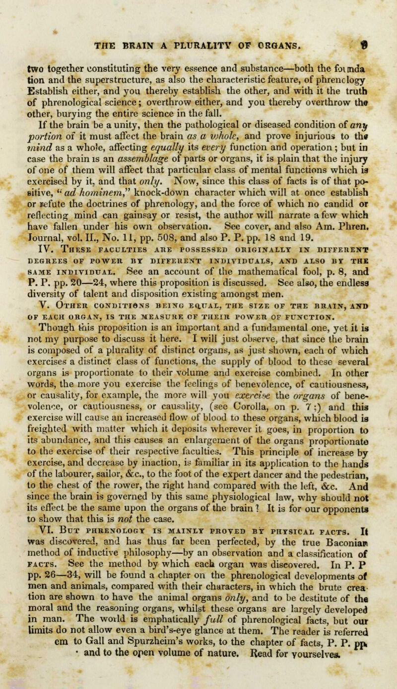 THE BRAIN A PLURALITY OF ORGANS. f two together constituting the very essence and substance—both the foimda tion and the superstructure, as also the characteristic feature, of phrenology Establish either, and you thereby establish the other, and with it the truth of phrenological science; overthrow either, and you thereby overthrow thff other, burying the entire science in the fall. If the brain be a unity, then the pathological or diseased condition of any portion of it must affect the brain as a vjholc, and prove injurious to th» mind as a whole, affecting equally its every function and operation; but in case the brain is an assemblage of parts or organs, it is plain that the injury of one of them will affect that particular class of mental functions which is exercised by it. and that only. Now, since this class of facts is of that po- sitive, ,; ad hominem, knock-down character which will at once establish or refute the doctrines of phrenology, and the force of which no candid or reflecting mind can gainsay or resist, the author will narrate a few which have fallen under his own observation. See cover, and also Am. Phren. Journal, vol. II., No. 11, pp. 508, and also P. P. pp. 18 and 19. IV. These faculties ahe possessed originally in different DEGREES OF POWER BY DIFFERENT INIIIVIDUALS, AND ALSO BY THE same individual. See an account of the mathematical fool, p. 8, and P. P. pp. 20—24, where this proposition is discussed. See also, the endless diversity of talent and disposition existing amongst men. V. Other conditions being eq.ual, the size of the brain, and of each organ, is the measure of their power of function. Though this proposition is an important and a fundamental one, yet it is not my purpose to discuss it here. I will just observe, that since the brain is composed of a plurality of distinct organs, as just shown, each of which exercises a distinct class of functions, the supply of blood to these several organs is proportionate to their volume and exercise combined. In other words, the more you exercise the feelings of benevolence, of cautiousness, or causality, for example, the more will you exercii-e the organs of bene- volence, or cautiousness, or causality, (see Corolla, on p. 7;) and this exercise will cause an increased flow of blood to these organs, which blood is freighted with matter which it deposits wherever it goes, in proportion to its abundance, and this causes an enlargement of the organs proportionate to the exercise of their respective faculties. This principle of increase by exercise, and decrease by inaction, is familiar in its application to the hands of the labourer, sailor, &c, to the foot of the expert dancer and the pedestrian, to the chest of the rower, the right hand compared with the left, &c. And since the brain is governed by this same physiological law, why should not its effect be the same upon the organs of the brain! It is for our opponents to show that this is not the case. VI. But phrenology is mainly proved by physical facts. It was discovered, and has thus far been perfected, by the true Baconian method of inductive philosophy—by an observation and a classification of facts. See the method by which each organ was discovered. In P. P pp. 26—34, will be found a chapter on the phrenological developments of men and animals, compared with their characters, in which the brute crea- tion are shown to have the animal organs only, and to be destitute of tha moral and the reasoning organs, whilst these organs are largely developed in man. The world is emphatically full of phrenological facts, but our limits do not allow even a bird's-eye glance at them. The reader is referred em to Gall and Spurzheim's works, to the chapter of facts, P. P. pp. • and to the open volume of nature. Read for yourselves.