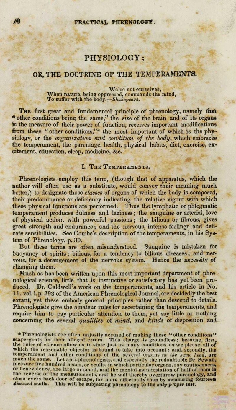 PHYSIOLOGY; OR, THE DOCTRINE OF THE TEMPERAMENTS. We're not ourselyes, When nature, being oppressed, commands the mind, To suffer with the body.—Shakspeare. The first great and fundamental principle of phrenology, namely that  other conditions being the same, the size of the brain and of its organ* ie the measure of their power of function, receives important modifications from these  other conditions,* the most important of which is the phy- siology, or the organization and condition of the body, which embraces the temperament, the parentage, health, physical habits, diet, exercise, ex- citement, education, sleep, medicine, &c. I. The Temperaments. Phrenologists employ this term, (though that of apparatus, which the author will often use as a substitute, would convey their meaning much better,) to designate those classes of organs of which the body is composed, their predominance or deficiency indicating the relative vigour with which these physical functions are performed. Thus the lymphatic or phlegmatic temperament produces dulness and laziness; the sanguine or arterial, love of physical action, with powerful passions; the bilious or fibrous, gives great strength and endurance; and the nervous, intense feelings and deli- cate sensibilities. See Combe's description of the temperaments, in his Sys- tem of Phrenology, p. 30. But these terms are often misunderstood. Sanguine is mistaken for buoyancy of spirits; bilious, for a tendency to bilious diseases; and ner- vous, for a derangement of the nervous system. Hence the necessity of changing them. Much as has been written upon this most important department of phre- nological science, little that is instructive or satisfactory has yet been pro- duced. Dr. Caldwell's work on the temperaments, and his article in No. 11. vol. i. p. 393 of the American Phrenological Journal, are decidedly the best extant, yet these embody general principles rather than descend to details. Phrenologists give the amateur rules for ascertaining the temperaments, and require him to pay particular attention to them, yet say little or nothing concerning the several qualities of mind, and kinds of disposition and ♦Phrenologists are often unjustly accused of making these other conditions scape-goats for their alleged errors. This charge is groundless; because, first, the rules of science allow us to state just as many conditions as we please, all or which the reasonable objector is-bound to take into account: and, secondly, tlie temperament and other conditions of the several organs in the same head, are much the same. Let anti-phrenologists, and especially the redoubtable Dr. Sewall, measure five hundred heads, or sculls, in which particular organs, say cautiousness, or benevolence, are large or small, and the menial manifestation of half of them is the reverse of the measurements, and he will thereby overthrow pnrenology, and close every back door of escape, far more effectually than by measuring fourteen diseased sculls. This will be subjecting phrenology to the only y 'oper test.