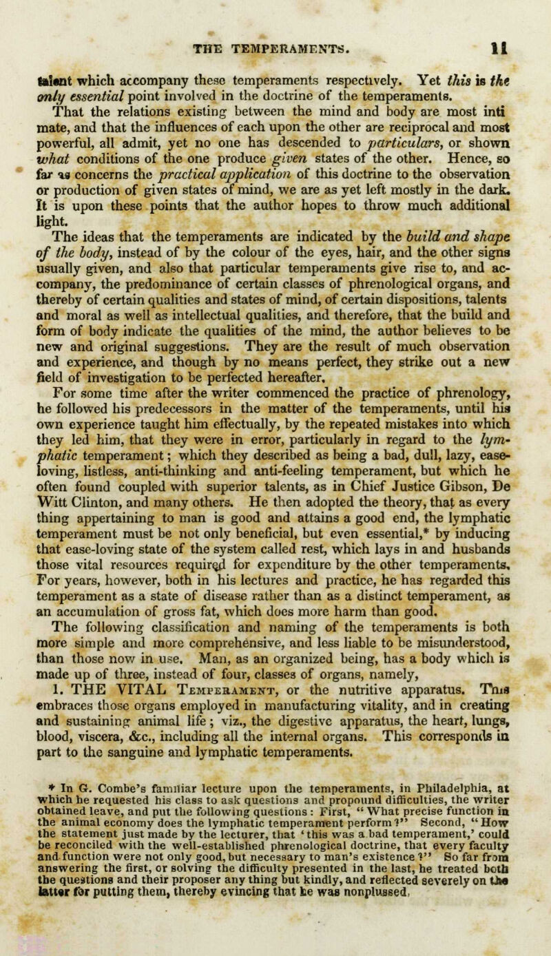 talttlt which accompany these temperaments respectively. Yet this is the only essential point involved in the doctrine of the temperaments. That the relations existing between the mind and body are most inti mate, and that the influences of each upon the other are reciprocal and most powerful, all admit, yet no one has descended to particulars, or shown what conditions of the one produce given states of the other. Hence, so far %a concerns the practical application of this doctrine to the observation or production of given states of mind, we are as yet left mostly in the dark. It is upon these points that the author hopes to throw much additional light. The ideas that the temperaments are indicated by the build and shape of the body, instead of by the colour of the eyes, hair, and the other signs usually given, and also that particular temperaments give rise to, and ac- company, the predominance of certain classes of phrenological organs, and thereby of certain qualities and states of mind, of certain dispositions, talents and moral as well as intellectual qualities, and therefore, that the build and form of body indicate the qualities of the mind, the author believes to be new and original suggestions. They are the result of much observation and experience, and though by no means perfect, they strike out a new field of investigation to be perfected hereafter. For some time after the writer commenced the practice of phrenology, he followed his predecessors in the matter of the temperaments, until his own experience taught him effectually, by the repeated mistakes into which they led him, that they were in error, particularly in regard to the lym- phatic temperament; which they described as being a bad, dull, lazy, ease- loving, listless, anti-thinking and anti-feeling temperament, but which he often found coupled with superior talents, as in Chief Justice Gibson, De Witt Clinton, and many others. He then adopted the theory, that as every thing appertaining to man is good and attains a good end, the lymphatic temperament must be not only beneficial, but even essential,* by inducing that ease-loving state of the system called rest, which lays in and husbands those vital resources required for expenditure by the other temperaments. For years, however, both in his lectures and practice, he has regarded this temperament as a state of disease rather than as a distinct temperament, as an accumulation of gross fat, which does more harm than good. The following classification and naming of the temperaments is both more simple and more comprehensive, and less liable to be misunderstood, than those now in use. Man, as an organized being, has a body which is made up of three, instead of four, classes of organs, namely, 1. THE VITAL Temperament, or the nutritive apparatus. This embraces those organs employed in manufacturing vitality, and in creating and sustaining animal life; viz., the digestive apparatus, the heart, lungs, blood, viscera, &c, including all the internal organs. This corresponds in part to the sanguine and lymphatic temperaments. * In G. Combe's familiar lecture upon the temperaments, in Philadelphia, at which he requested his class to ask questions and propound difficulties, the writer obtained leave, and put the following questions : First,  What precise function in the animal economy does the lymphatic temperament perform V Second, How the statement just made by the lecturer, that ' this was a bad temperament,' could be reconciled with the well-established phrenological doctrine, that every faculty and function were not only good, but necessary to man's existence 1 So far from answering the firBt, or solving the difficulty presented in the last, he treated both the questions and their proposer any thing but kindly, and reflected severely on Uw latt«r fat putting them, thereby evincing that be was nonplussed,
