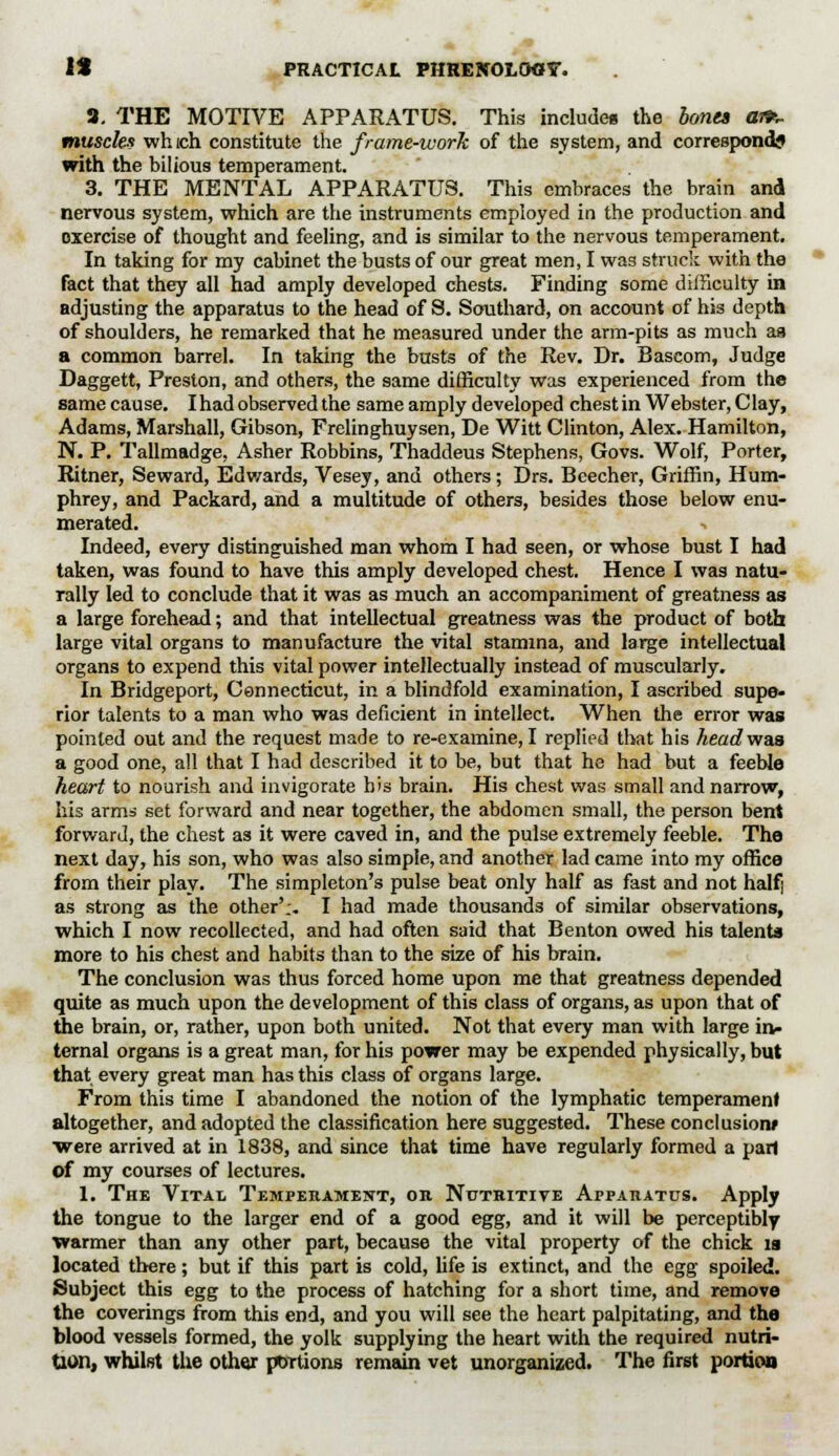 8. THE MOTIVE APPARATUS. This includes the bona an>~ muscles which constitute the frame-work of the system, and corresponds with the bilious temperament. 3. THE MENTAL APPARATUS. This embraces the brain and nervous system, which are the instruments employed in the production and oxercise of thought and feeling, and is similar to the nervous temperament. In taking for my cabinet the busts of our great men, I was struck with the fact that they all had amply developed chests. Finding some difficulty in adjusting the apparatus to the head of S. Southard, on account of his depth of shoulders, he remarked that he measured under the arm-pits as much as a common barrel. In taking the busts of the Rev. Dr. Bascom, Judge Daggett, Preston, and others, the same difficulty was experienced from the samecause. I had observed the same amply developed chest in Webster, Clay, Adams, Marshall, Gibson, Frelinghuysen, De Witt Clinton, Alex. Hamilton, N. P. Tallmadge, Asher Robbins, Thaddeus Stephens, Govs. Wolf, Porter, Ritner, Seward, Edwards, Vesey, and others; Drs. Beecher, Griffin, Hum- phrey, and Packard, and a multitude of others, besides those below enu- merated. Indeed, every distinguished man whom I had seen, or whose bust I had taken, was found to have this amply developed chest. Hence I was natu- rally led to conclude that it was as much an accompaniment of greatness as a large forehead; and that intellectual greatness was the product of both large vital organs to manufacture the vital stamina, and large intellectual organs to expend this vital power intellectually instead of muscularly. In Bridgeport, Connecticut, in a blindfold examination, I ascribed supe- rior talents to a man who was deficient in intellect. When the error was pointed out and the request made to re-examine, I replied that his headvraa a good one, all that I had described it to be, but that he had but a feeble heart to nourish and invigorate his brain. His chest was small and narrow, his arms set forward and near together, the abdomen small, the person bent forward, the chest as it were caved in, and the pulse extremely feeble. The next day, his son, who was also simple, and another lad came into my office from their play. The simpleton's pulse beat only half as fast and not half| as strong as the other';. I had made thousands of similar observations, which I now recollected, and had often said that Benton owed his talents more to his chest and habits than to the size of his brain. The conclusion was thus forced home upon me that greatness depended quite as much upon the development of this class of organs, as upon that of the brain, or, rather, upon both united. Not that every man with large in- ternal organs is a great man, for his power may be expended physically, but that every great man has this class of organs large. From this time I abandoned the notion of the lymphatic temperament altogether, and adopted the classification here suggested. These conclusiorw •were arrived at in 1838, and since that time have regularly formed a part of my courses of lectures. 1. The Vital Temperament, on Notritive Apparatus. Apply the tongue to the larger end of a good egg, and it will be perceptibly warmer than any other part, because the vital property of the chick is located there; but if this part is cold, life is extinct, and the egg spoiled. Subject this egg to the process of hatching for a short time, and remove the coverings from this end, and you will see the heart palpitating, and the blood vessels formed, the yolk supplying the heart with the required nutri- tion, whilst the other ptnrtions remain vet unorganized. The first portion