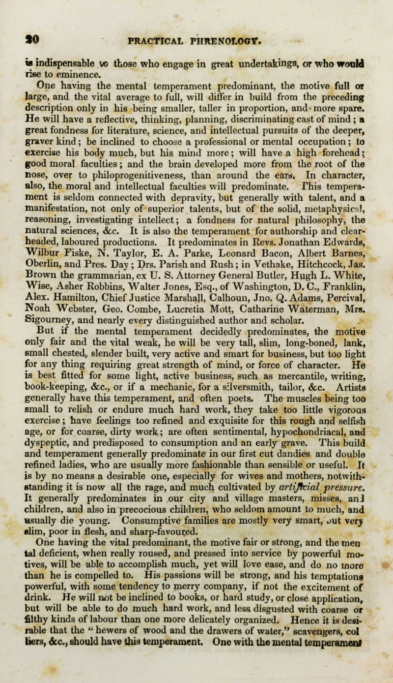 is indispensable w> those who engage in great undertakings, or who would rise to eminence. One having the mental temperament predominant, the motive full or large, and the vital average to full, will differ in build from the preceding description only in his being smaller, taller in proportion, and- more spare. He will have a reflective, thinking, planning, discriminating cast of mind; a great fondness for literature, science, and intellectual pursuits of the deeper, graver kind; be inclined to choose a professional or mental occupation; to exercise his body much, but his mind more; will have a high forehead; good moral faculties; and the brain developed more from the root of the nose, over to philoprogenitiveness, than around the ears. In character, also, the moral and intellectual faculties will predominate. This tempera- ment is seldom connected with depravity, but generally with talent, and a manifestation, not only of superior talents, but of the solid, metaphysical, reasoning, investigating intellect; a fondness for natural philosophy, the natural sciences, &c. It is also the temperament for authorship and clear- headed, laboured productions. It predominates in Revs. Jonathan Edwards, Wilbur Fiske, N. Taylor, E. A. Parke, Leonard Bacon, Albert Barnes, Oberlin, and Pres. Day ; Drs. Parish and Rush; in Vethake, Hitchcock, Jas. Brown the grammarian, ex U. S. Attorney General Butler, Hugh L. White, Wise, Asher Robbins, Walter Jones, Esq., of Washington, D. C, Franklin, Alex. Hamilton, Chief Justice Marshall, Calhoun, Jno. Q. Adams, Percival, Noah Webster, Geo. Combe, Lucretia Mott, Catharine Waterman, Mrs. Sigourney, and nearly every distinguished author and scholar. But if the mental temperament decidedly predominates, the motive only fair and the vital weak, he will be very tall, slim, long-boned, lank, small chested, slender built, very active and smart for business, but too light for any thing requiring great strength of mind, or force of character. He is best fitted for some light, active business, such as mercantile, writing, book-keeping, &c, or if a mechanic, for a silversmith, tailor, &c. Artists generally have this temperament, and often poets. The muscles being too small to relish or endure much hard work, they take too little vigorous exercise; have feelings too refined and exquisite for this rough and selfish age, or for coarse, dirty work; are often sentimental, hypochondriacal, and dyspeptic, and predisposed to consumption and an early grave. This build and temperament generally predominate in our first cut dandies and double refined ladies, who are usually more fashionable than sensible or useful. It is by no means a desirable one, especially for wives and mothers, notwith- standing it is now all the rage, and much cultivated by artificial pressure. It generally predominates in our city and village masters, misses, an! children, and also in precocious children, who seldom amount to much, and usually die young. Consumptive families are mostly very smart, out very slim, poor in flesh, and sharp-favoured. One having the vital predominant, the motive fair or strong, and the men tal deficient, when really roused, and pressed into service by powerful mo- tives, will be able to accomplish much, yet will love ease, and do no moro than he is compelled to. His passions will be strong, and his temptations powerful, with some tendency to merry company, if not the excitement of drink. He will not be inclined to books, or hard study, or close application, but will be able to do much hard work, and less disgusted with coarse or filthy kinds of labour than one more delicately organized. Hence it is desi- rable that the  hewers of wood and the drawers of water, scavengers, col liers, &c, should have this temperament. One with the mental temperament
