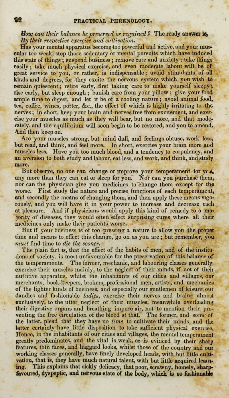 How can their balance be preserved or regained? The ready answer Le» By their respective exercise and cultivation. Has your mental apparatus become too powerful and active, and your mus- cular too weak, stop those sedentary or mental pursuits which have induced this state of things ; suspend business; remove care and anxiety ; take things easily; take much physical exercise, and even moderate labour will be of great service to you, or rather, is indispensable; avoid stimulants of all kinds and degrees, for they excite the nervous system which you wish to remain quiescent; retire early, first taking care to make yourself sleepy, rise early, but sleep enough ; banish care from your pillow ; give your food ample time to digest, and let it be of a cooling nature ; avoid animal food, tea, coffee, wines, porter, &c, the effect of which is highly irritating to the herves; in short, keep your brain and nerves free from excitement, and exer- cise your muscles as much as they will bear, but no more, and that mode- rately, and the equilibrium will soon begin to be restored, and you to amend, ^nd then keep on. Are your muscles strong, but mind dull, and feelings obtuse, work less, but read, and think, and feel more. In short, exercise your brain more and muscles less. Have you too much blood, and a tendency to corpulency, and an aversion to both study and labour, eat less, and work, and think, and study more. But observe, no one can change or improve your temperament tor yrd, any more than they can eat or sleep for you. Nor can you purchase them, nor can the physician give you medicines to change them except for the worse. First study the nature and precise functions of each temperament, and secondly the means of changing them, and then apply these means vigo- rously, and you will have it in your power to increase and decrease each at pleasure. And if physicians would apply this kind of remedy to a ma- jority of diseases, they would often effect surprising cures where all their medicines only make their patients worse. But if your business is of too pressing a nature to allow you the proper time and means to.effect this change, go on as you are; but remember, you must find time to die the sooner. The plain fact is, that the effect of the habits of men, and of the institu- tions of society, is most unfavourable for the preservation of this balance of the temperaments. The farmer, mechanic, and labouring classes generally exercise their muscles mainly, to the neglect of their minds, if not of tiicii nutritive apparatus, whilst the inhabitants of our cities and villages, our merchants, book-keepers, brokers, professional men, artists, and mechanics of the lighter kinds of business, and especially our gentlemen of leisure, oui dandies and fashionable ladies, exercise their nerves and brains almost exclusively, to the utter neglect of their muscles, meanwhile overloading their digestive organs and breathing impure air, not to mention their pre- venting the free circulation of the blood at that. The former, and some of the latter, plead that they have no time to cultivate their minds, and the latter certainly have little disposition to take sufficient physical exercise. Hence, in the inhabitants of our cities and villages, the mental temperament greatly predominates, and the vital is weak, as is evinced by their sharp features, thin faces, and haggard looks, whilst those of the country and our working classes generally, have finely developed heads, with but little culti- vation, that is, they have much natural talent, with but little acquired learn- ing. This explains that sickly delicacy, that poor, scrawny, homely, sharp- favoured, dyspeptic, and nervous state of the body, whidi is so fashhuiabie
