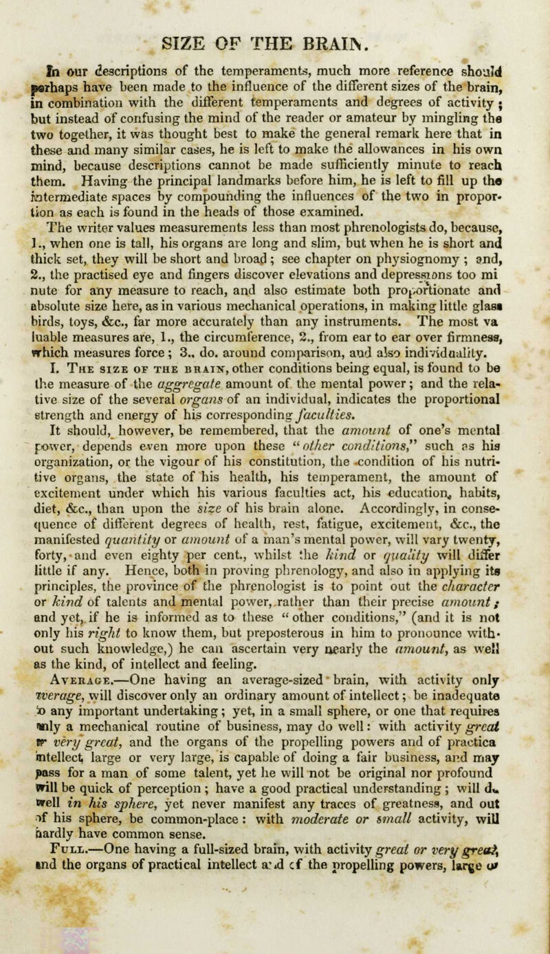 SIZE OF THE BRAIN. In our descriptions of the temperaments, much more reference should psrhaps have been made to the influence of the different sizes of the brain, in combination with the different temperaments and degrees of activity ; but instead of confusing the mind of the reader or amateur by mingling the two together, it was thought best to make the general remark here that in these and many similar cases, he is left to make the allowances in his own mind, because descriptions cannot be made sufficiently minute to reach them. Having the principal landmarks before him, he is left to fill up the intermediate spaces by compounding the influences of the two in propor- tion as each is found in the heads of those examined. The writer values measurements less than most phrenologists do, because, 1., when one is tall, his organs are long and slim, but when he is short and thick set, they will be short and broad ; see chapter on physiognomy ; and, 2., the practised eye and fingers discover elevations and depressions too mi nute for any measure to reach, and also estimate both proportionate and absolute size here, as in various mechanical operations, in making little glasi birds, toys, &c., far more accurately than any instruments. The most va luable measures are, 1., the circumference, 2., from ear to ear over firmness, which measures force; 3.. do. around comparison, and also individuality. I. The size of the brain, other conditions being equal, is found to be the measure of the aggregate amount of the mental power; and the rela- tive size of the several organs of an individual, indicates the proportional strength and energy of his corresponding faculties. It should, however, be remembered, that the amount of one's mental power, depends even more upon these  other conditions, such ns his organization, or the vigour of his constitution, the -condition of his nutri- tive organs, the state of his health, his temperament, the amount of excitement under which his various faculties act, his education, habits, diet, &c, than upon the size of his brain alone. Accordingly, in conse- quence of different degrees of health, rest, fatigue, excitement, &c, the manifested quantity or amount of a man's mental power, will vary twenty, forty, and even eighty per cent., whilst the hind or quality will diifer little if any. Hence, both in proving phrenology, and also in applying its principles, the province of the phrenologist is to point out the character or kind of talents and mental power, rather than their precise amount; and yet, if he is informed as to these  other conditions, (and it is not only his right to know them, but preposterous in him to pronounce with- out such knowledge,) he can ascertain very nearly the amount, as well as the kind, of intellect and feeling. Average.—One having an average-sized' brain, with activity only tverage, will discover only an ordinary amount of intellect; be inadequate io any important undertaking; yet, in a small sphere, or one that requires inly a mechanical routine of business, may do well: with activity great tr very great, and the organs of the propelling powers and of practica intellect, large or very large, is capable of doing a fair business, and may pass for a man of some talent, yet he will not be original nor profound will be quick of perception ; have a good practical understanding ; will d* well in his sphere, yet never manifest any traces of greatness, and out if his sphere, be common-place : with moderate or small activity, will iiardly have common sense. Full—One having a full-sized brain, with activity great or very great, md the organs of practical intellect a-id cf the propelling powers, large o»