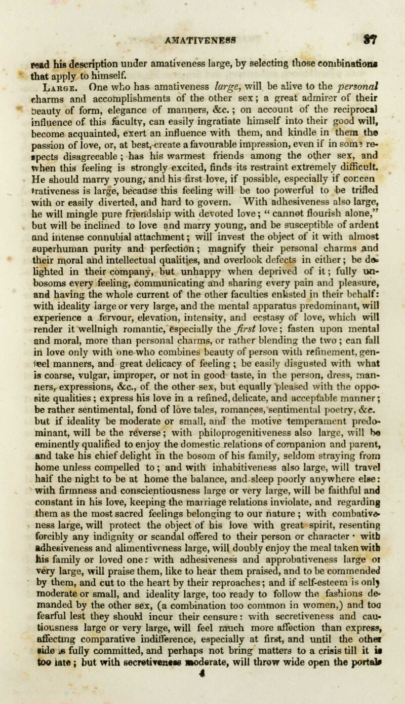 AMATIVENESS ST read his description under amativeness large, by selecting those combinations that apply to himself. Large. One who has amativeness large, will be alive to the personal charms and accomplishments of the other sex; a great admirer of their beauty of form, elegance of manners, &c.; on account of the reciprocal influence of this feculty, can easily ingratiate himself into their good will, become acquainted, exert an influence with them, and kindle in them the passion of love, or, at best, create a favourable impression, even if in som? re- spects disagreeable ; has his warmest friends among the other sex, and when this feeling is strongly excited, finds its restraint extremely difficult. He should marry young, and his first love, if possible, especially if cor.cen ♦rativeness is large, because this feeling will be too powerful to be trifled with or easily diverted, and hard to govern. With adhesiveness also large, he will mingle pure friendship with devoted love;  cannot flourish alone, but will be inclined to love and marry young, and be susceptible of ardent and intense connubial attachment; will invest the object of it with almost superhuman purity and perfection; magnify their personal charms and their moral and intellectual qualities, and overlook defects in either; be de» lighted in their company, but unhappy when deprived of it; fully un- bosoms every feeling, communicating and sharing every pain and pleasure, and having the whole current of the other faculties enlisted in their behalf: with ideality large or very large, and the mental apparatus predominant, will experience a fervour, elevation, intensity, and ecstasy of love, which will render it wellnigh romantic, especially the first love; fasten upon mental and moral, more than personal charms, or rather blending the two; can fall in love only with one who combines beauty of person with refinement, gen- teel manners, and great delicacy of feeling; be easily disgusted with what is coarse, vulgar, improper, or not in good taste, in the person, dress, man- ners, expressions, &c., of the other sex, but equally pleased with the oppo- site qualities; express his love in a refined, delicate, and acceptable manner; be rather sentimental, fond of love tales, romances, sentimental poetry, &e. but if ideality be moderate or small, and the motive temperament predo- minant, will be the reverse; with philoprogenitiveness also large, will b« eminently qualified to enjoy the domestic relations of companion and parent, and take his chief delight in the bosom of his family, seldom straying from home unless compelled to; and with inhabitiveness also large, will travel half the night to be at home the balance, and sleep poorly anywhere else: with firmness and conscientiousness large or very large, will be faithful and constant in his love, keeping the marriage relations inviolate, and regarding them as the most sacred feelings belonging to our nature ; with combative- ness large, will protect the object of his love with great spirit, resenting forcibly any indignity or scandal offered to their person or character • with adhesiveness and alimentivcness large, will doubly enjoy the meal taken with his family or loved one: with adhesiveness and approbativeness large 01 very large, will praise them, like to hear them praised, and to be commended by them, and cut to the heart by their reproaches; and if self-esteem is onlj moderate or small, and ideality large, too ready to follow the fashions de- manded by the other sex, (a combination too common in women,) and too fearful lest they should incur their censure: with secretiveness and cau- tiousness large or very large, will feel much more affection than express, affecting comparative indifference, especially at first, and until the othei side is fully committed, and perhaps not bring matters to a crisis till it it too iate ; but with secrativetitie Moderate, will throw wide open the portal* 4