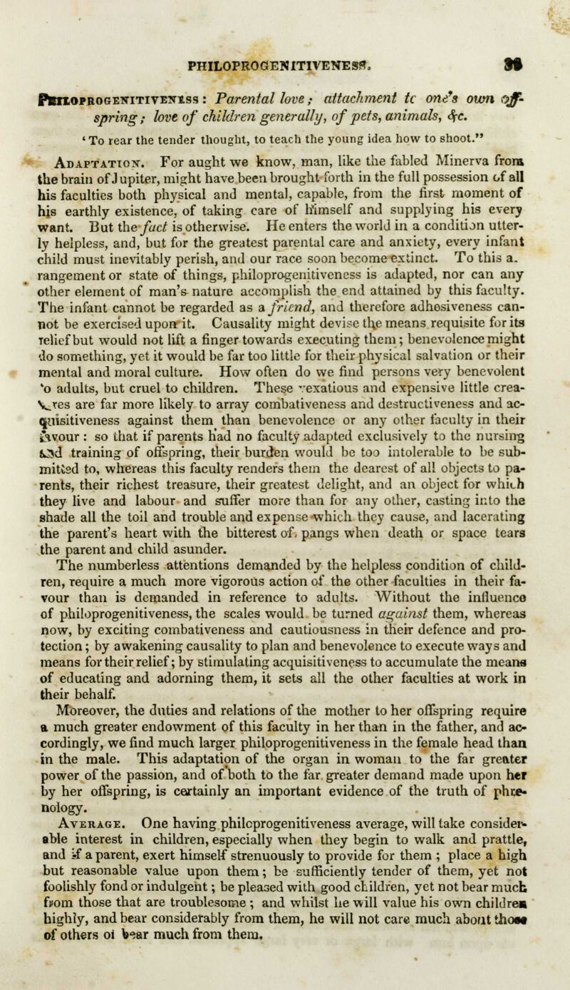 PMioPBOGEiriTivE!fiss : Parental love ,• attachment tc one's own off- spring ,• love of children generally, of pets, animals, 4r. 'To rear the tender thought, to teach the young idea how to shoot. Adaptation. For aught we know, man, like the fabled Minerva from the brain of J upiter, might have been brought forth in the full possession of all his faculties both physical am] mental, capable, from the first moment of hjs earthly existence, of taking care of himself and supplying his every want. But the fact is otherwise. He enters the world in a condition utter- ly helpless, and, but for the greatest parental care and anxiety, every infant child must inevitably perish, and our race soon become extinct. To this a. rangementor state of things, philoprogenitivcness is adapted, nor can any other element of man's nature accomplish the end attained by this faculty. The infant cannot be regarded as a friend, and therefore adhesiveness can- not be exercised upon- it. Causality might devise the means requisite for its relief but would not lift a finger towards executing them; benevolence might do something, yet it would be far too little for their physical salvation or their mental and moral culture. How often do we find persons very benevolent *o adults, but cruel to children. These vexatious and expensive little crea- Ves are far more likely to array combativeness and destructiveness and ac- quisitiveness against them than benevolence or any other faculty in their £ivour : so that if parents had no faculty adapted exclusively to the nursing kSd training of offspring, their burden would be too intolerable to be sub- mitted to, whereas this faculty renders them the dearest of all objects to pa- rents, their richest treasure, their greatest delight, and an object for which they live and labour and suffer more than for any other, casting into the shade all the toil and trouble and expense-which they cause, and lacerating the parent's heart with the bitterest of, pangs when death or space tears the parent and child asunder. The numberless attentions demanded by the helpless condition of child- ren, require a much more vigorous action of the other faculties in their fa- vour than is demanded in reference to adults. Without the infiuenco of philoprogenitiveness, the scales would be turned against them, whereas now, by exciting combativeness and cautiousness in their defence and pro- tection ; by awakening causality to plan and benevolence to execute ways and means for their relief; by stimulating acquisitiveness to accumulate the means of educating and adorning them, it sets all the other faculties at work in their behalf. Moreover, the duties and relations of the mother to her offspring require a much greater endowment of this faculty in her than in the father, and ac- cordingly, we find much larger philoprogenitiveness in the female head than in the male. This adaptation of the organ in woman to the far greater power of the passion, and of both to the far greater demand made upon her by her offspring, is certainly an important evidence of the truth of phre- nology. Average. One having philoprogenitiveness average, will take consider- able interest in children, especially when they begin to walk and prattle, and if a parent, exert himself strenuously to provide for them ; place a high but reasonable value upon them; be sufficiently tender of them, yet not foolishly fond or indulgent; be pleased with good children, yet not bear much from those that are troublesome ; and whilst he will value his own children highly, and bear considerably from them, he will not care much about thorn of others oi V-iar much from them.